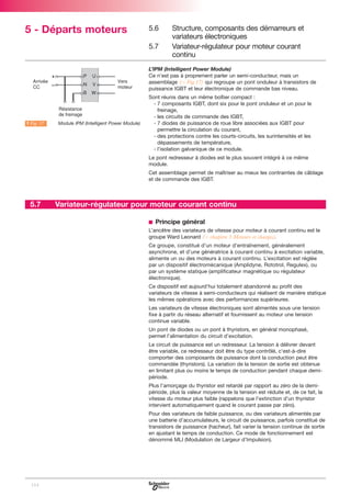 5 - Départs moteurs

5.6
5.7

Structure, composants des démarreurs et
variateurs électroniques
Variateur-régulateur pour moteur courant
continu

L’IPM (Intelligent Power Module)
Ce n’est pas à proprement parler un semi-conducteur, mais un
assemblage (C Fig.17) qui regroupe un pont onduleur à transistors de
puissance IGBT et leur électronique de commande bas niveau.

A Fig. 17

LModule IPM (Intelligent Power Module)

Sont réunis dans un même boîtier compact :
- 7 composants IGBT, dont six pour le pont onduleur et un pour le
freinage,
- les circuits de commande des IGBT,
- 7 diodes de puissance de roue libre associées aux IGBT pour
permettre la circulation du courant,
- des protections contre les courts-circuits, les surintensités et les
dépassements de température,
- l’isolation galvanique de ce module.
Le pont redresseur à diodes est le plus souvent intégré à ce même
module.
Cet assemblage permet de maîtriser au mieux les contraintes de câblage
et de commande des IGBT.

5.7

Variateur-régulateur pour moteur courant continu
b Principe général
L’ancêtre des variateurs de vitesse pour moteur à courant continu est le
groupe Ward Leonard (C chapitre 3 Moteurs et charges).
Ce groupe, constitué d’un moteur d’entraînement, généralement
asynchrone, et d’une génératrice à courant continu à excitation variable,
alimente un ou des moteurs à courant continu. L’excitation est réglée
par un dispositif électromécanique (Amplidyne, Rototrol, Regulex), ou
par un système statique (amplificateur magnétique ou régulateur
électronique).
Ce dispositif est aujourd’hui totalement abandonné au profit des
variateurs de vitesse à semi-conducteurs qui réalisent de manière statique
les mêmes opérations avec des performances supérieures.
Les variateurs de vitesse électroniques sont alimentés sous une tension
fixe à partir du réseau alternatif et fournissent au moteur une tension
continue variable.
Un pont de diodes ou un pont à thyristors, en général monophasé,
permet l’alimentation du circuit d’excitation.
Le circuit de puissance est un redresseur. La tension à délivrer devant
être variable, ce redresseur doit être du type contrôlé, c’est-à-dire
comporter des composants de puissance dont la conduction peut être
commandée (thyristors). La variation de la tension de sortie est obtenue
en limitant plus ou moins le temps de conduction pendant chaque demipériode.
Plus l’amorçage du thyristor est retardé par rapport au zéro de la demipériode, plus la valeur moyenne de la tension est réduite et, de ce fait, la
vitesse du moteur plus faible (rappelons que l’extinction d’un thyristor
intervient automatiquement quand le courant passe par zéro).
Pour des variateurs de faible puissance, ou des variateurs alimentés par
une batterie d’accumulateurs, le circuit de puissance, parfois constitué de
transistors de puissance (hacheur), fait varier la tension continue de sortie
en ajustant le temps de conduction. Ce mode de fonctionnement est
dénommé MLI (Modulation de Largeur d’Impulsion).

114

 