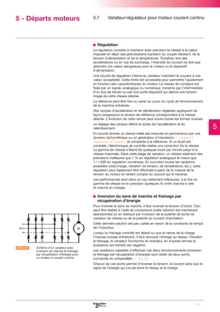 5 - Départs moteurs

5.7

Variateur-régulateur pour moteur courant continu

b Régulation
La régulation consiste à maintenir avec précision la vitesse à la valeur
imposée en dépit des perturbations (variation du couple résistant, de la
tension d’alimentation et de la température). Toutefois, lors des
accélérations ou en cas de surcharge, I’intensité du courant ne doit pas
atteindre une valeur dangereuse pour le moteur ou le dispositif
d’alimentation.
Une boucle de régulation interne au variateur maintient le courant à une
valeur acceptable. Cette limite est accessible pour permettre l’ajustement
en fonction des caractéristiques du moteur. La vitesse de consigne est
fixée par un signal, analogique ou numérique, transmis par l’intermédiaire
d’un bus de terrain ou par tout autre dispositif qui délivre une tension
image de cette vitesse désirée.
La référence peut être fixe ou varier au cours du cycle de fonctionnement
de la machine entraînée.
Des rampes d’accélération et de décélération réglables appliquent de
façon progressive la tension de référence correspondant à la vitesse
désirée. L’évolution de cette rampe peut suivre toutes les formes voulues.
Le réglage des rampes définit la durée de l’accélération et du
ralentissement.

5

En boucle fermée, la vitesse réelle est mesurée en permanence par une
dynamo tachymétrique ou un générateur d’impulsions (C chapitre 6
Acquisitions de données) et comparée à la référence. Si un écart est
constaté, l’électronique de contrôle réalise une correction de la vitesse.
La gamme de vitesse s’étend de quelques tours par minute jusqu’à la
vitesse maximale. Dans cette plage de variation, on obtient aisément des
précisions meilleures que 1 % en régulation analogique et mieux que
1 / 1 000 en régulation numérique. En cumulant toutes les variations
possibles (vide/charge, variation de tension, de température, etc.), cette
régulation peut également être effectuée à partir de la mesure de la
tension du moteur en tenant compte du courant qui le traverse.
Les performances sont dans ce cas nettement inférieures, à la fois en
gamme de vitesse et en précision (quelques % entre marche à vide
et marche en charge).

b Inversion du sens de marche et freinage par
récupération d’énergie
Pour inverser le sens de marche, il faut inverser la tension d’induit. Ceci
peut être réalisé à l’aide de contacteurs (cette solution est maintenant
abandonnée) ou en statique par inversion de la polarité de sortie du
variateur de vitesse ou de la polarité du courant d’excitation.
Cette dernière solution est peu usitée en raison de la constante de temps
de l’inducteur.

A Fig. 18

LSchéma d’un variateur avec
inversion de marche et freinage
par récupération d’énergie pour
un moteur à courant continu

Lorsqu’un freinage contrôlé est désiré ou que la nature de la charge
l’impose (couple entraînant), il faut renvoyer l’énergie au réseau. Pendant
le freinage, le variateur fonctionne en onduleur, en d’autres termes la
puissance qui transite est négative.
Les variateurs capables d’effectuer ces deux fonctionnements (inversion
et freinage par récupération d’énergie) sont dotés de deux ponts
connectés en antiparallèle (C Fig.18).
Chacun de ces ponts permet d’inverser la tension, le courant ainsi que le
signe de l’énergie qui circule entre le réseau et la charge.

115

 