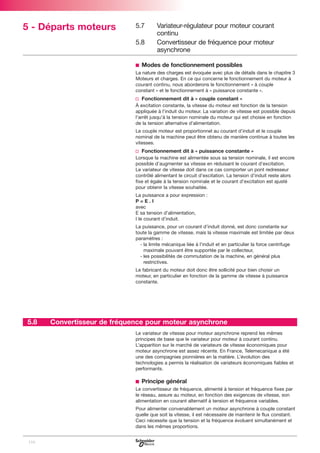 5 - Départs moteurs

5.7
5.8

Variateur-régulateur pour moteur courant
continu
Convertisseur de fréquence pour moteur
asynchrone

b Modes de fonctionnement possibles
La nature des charges est évoquée avec plus de détails dans le chapitre 3
Moteurs et charges. En ce qui concerne le fonctionnement du moteur à
courant continu, nous aborderons le fonctionnement « à couple
constant » et le fonctionnement à « puissance constante ».

v Fonctionnement dit à « couple constant »
À excitation constante, la vitesse du moteur est fonction de la tension
appliquée à l’induit du moteur. La variation de vitesse est possible depuis
l’arrêt jusqu’à la tension nominale du moteur qui est choisie en fonction
de la tension alternative d’alimentation.
Le couple moteur est proportionnel au courant d’induit et le couple
nominal de la machine peut être obtenu de manière continue à toutes les
vitesses.

v Fonctionnement dit à « puissance constante »
Lorsque la machine est alimentée sous sa tension nominale, il est encore
possible d’augmenter sa vitesse en réduisant le courant d’excitation.
Le variateur de vitesse doit dans ce cas comporter un pont redresseur
contrôlé alimentant le circuit d’excitation. La tension d’induit reste alors
fixe et égale à la tension nominale et le courant d’excitation est ajusté
pour obtenir la vitesse souhaitée.
La puissance a pour expression :
P=E.I
avec
E sa tension d’alimentation,
I le courant d’induit.
La puissance, pour un courant d’induit donné, est donc constante sur
toute la gamme de vitesse, mais la vitesse maximale est limitée par deux
paramètres :
- la limite mécanique liée à l’induit et en particulier la force centrifuge
maximale pouvant être supportée par le collecteur,
- les possibilités de commutation de la machine, en général plus
restrictives.
Le fabricant du moteur doit donc être sollicité pour bien choisir un
moteur, en particulier en fonction de la gamme de vitesse à puissance
constante.

5.8

Convertisseur de fréquence pour moteur asynchrone
Le variateur de vitesse pour moteur asynchrone reprend les mêmes
principes de base que le variateur pour moteur à courant continu.
L’apparition sur le marché de variateurs de vitesse économiques pour
moteur asynchrone est assez récente. En France, Telemecanique a été
une des compagnies pionnières en la matière. L’évolution des
technologies a permis la réalisation de variateurs économiques fiables et
performants.

b Principe général
Le convertisseur de fréquence, alimenté à tension et fréquence fixes par
le réseau, assure au moteur, en fonction des exigences de vitesse, son
alimentation en courant alternatif à tension et fréquence variables.
Pour alimenter convenablement un moteur asynchrone à couple constant
quelle que soit la vitesse, il est nécessaire de maintenir le flux constant.
Ceci nécessite que la tension et la fréquence évoluent simultanément et
dans les mêmes proportions.
116

 