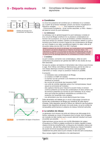 5 - Départs moteurs

5.8

Convertisseur de fréquence pour moteur
asynchrone

b Constitution

A Fig. 19

LSchéma de principe d’un
convertisseur de fréquence

Le circuit de puissance est constitué par un redresseur et un onduleur
qui, à partir de la tension redressée, produit une tension d’amplitude et
fréquence variables (C Fig. 19). Pour respecter la directive CE
- Communauté Européenne - et les normes associées, un filtre « réseau »
est placé en amont du pont redresseur.

v Le redresseur
Le redresseur est en général équipé d’un pont redresseur à diodes et
d’un circuit de filtrage constitué d’un ou plusieurs condensateurs en
fonction de la puissance. Un circuit de limitation contrôle l’intensité à la
mise sous tension du variateur. Certains convertisseurs utilisent un pont à
thyristors pour limiter le courant d’appel de ces condensateurs de filtrage
qui sont chargés à une valeur sensiblement égale à la valeur crête de la
sinusoïde réseau (environ 560 V en 400 V triphasé).
Malgré la présence de circuits de décharge, ces condensateurs sont susceptibles
de conserver une tension dangereuse en l’absence de tension réseau. Une
intervention à l’intérieur d’un tel produit ne doit donc être effectuée que par des
personnes formées et connaissant bien les précautions indispensables à mettre
en place (circuit de décharge additionnel ou connaissance du temps d’attente).

v L’onduleur
Le pont onduleur, connecté à ces condensateurs, utilise six semiconducteurs de puissance (en général des IGBT) et des diodes de roue
libre associées.
Ce type de variateur est destiné à l’alimentation des moteurs asynchrones
à cage. Ainsi l’Altivar, de la Marque Telemecanique, permet de créer un
mini-réseau électrique à tension et fréquence variables capable
d’alimenter un moteur unique ou plusieurs moteurs en parallèle.
Il comporte :
- un redresseur avec condensateurs de filtrage,
- un onduleur à 6 IGBT et 6 diodes,
- un hacheur qui est connecté à une résistance de freinage (en général
extérieure au produit),
- les circuits de commande des transistors IGBT,
- une unité de contrôle organisée autour d’un microprocesseur, lequel
assure la commande de l’onduleur,
- des capteurs internes pour mesurer le courant moteur, la tension
continue présente aux bornes des condensateurs et dans certains cas
les tensions présentes aux bornes du pont redresseur et du moteur
ainsi que toutes les grandeurs nécessaires au contrôle et à la
protection de l’ensemble moto-variateur,
- une alimentation pour les circuits électroniques bas niveau.
Cette alimentation est réalisée par un circuit à découpage connecté aux
bornes des condensateurs de filtrage pour bénéficier de cette réserve
d’énergie. Cette disposition permet à l’Altivar de s’affranchir des fluctuations
réseau et des disparitions de tension de courte durée, ce qui lui confère de
remarquables performances en présence de réseaux fortement perturbés.

b La variation de vitesse

A Fig. 20

LLa modulation de largeur d’impulsions

La génération de la tension de sortie est obtenue par découpage de la
tension redressée au moyen d’impulsions dont la durée, donc la largeur,
est modulée de telle manière que le courant alternatif résultant soit aussi
sinusoïdal que possible (C Fig.20).
Cette technique connue sous le nom de MLI (Modulation de Largeur
d’Impulsions ou PWM en anglais) conditionne la rotation régulière à basse
vitesse et limite les échauffements. La fréquence de modulation retenue est
un compromis : elle doit être suffisamment élevée pour réduire l’ondulation
de courant et le bruit acoustique dans le moteur sans augmenter
notablement les pertes dans le pont onduleur et dans les semi-conducteurs.
Deux rampes règlent l’accélération et le ralentissement.

117

5

 