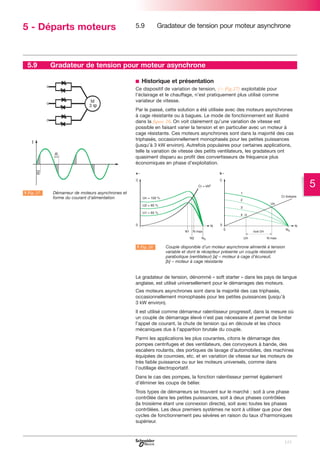 5 - Départs moteurs

5.9

5.9

Gradateur de tension pour moteur asynchrone

Gradateur de tension pour moteur asynchrone
b Historique et présentation
Ce dispositif de variation de tension, (C Fig.27) exploitable pour
l’éclairage et le chauffage, n’est pratiquement plus utilisé comme
variateur de vitesse.
Par le passé, cette solution a été utilisée avec des moteurs asynchrones
à cage résistante ou à bagues. Le mode de fonctionnement est illustré
dans la figure 28. On voit clairement qu’une variation de vitesse est
possible en faisant varier la tension et en particulier avec un moteur à
cage résistante. Ces moteurs asynchrones sont dans la majorité des cas
triphasés, occasionnellement monophasés pour les petites puissances
(jusqu’à 3 kW environ). Autrefois populaires pour certaines applications,
telle la variation de vitesse des petits ventilateurs, les gradateurs ont
quasiment disparu au profit des convertisseurs de fréquence plus
économiques en phase d’exploitation.

5
A Fig. 27

LDémarreur de moteurs asynchrones et
forme du courant d’alimentation

A Fig. 28

LCouple disponible d’un moteur asynchrone alimenté à tension
variable et dont le récepteur présente un couple résistant
parabolique (ventilateur) [a] – moteur à cage d’écureuil,
[b] – moteur à cage résistante

Le gradateur de tension, dénommé « soft starter » dans les pays de langue
anglaise, est utilisé universellement pour le démarrages des moteurs.
Ces moteurs asynchrones sont dans la majorité des cas triphasés,
occasionnellement monophasés pour les petites puissances (jusqu’à
3 kW environ).
Il est utilisé comme démarreur ralentisseur progressif, dans la mesure où
un couple de démarrage élevé n’est pas nécessaire et permet de limiter
l’appel de courant, la chute de tension qui en découle et les chocs
mécaniques dus à l’apparition brutale du couple.
Parmi les applications les plus courantes, citons le démarrage des
pompes centrifuges et des ventilateurs, des convoyeurs à bande, des
escaliers roulants, des portiques de lavage d’automobiles, des machines
équipées de courroies, etc. et en variation de vitesse sur les moteurs de
très faible puissance ou sur les moteurs universels, comme dans
l’outillage électroportatif.
Dans le cas des pompes, la fonction ralentisseur permet également
d’éliminer les coups de bélier.
Trois types de démarreurs se trouvent sur le marché : soit à une phase
contrôlée dans les petites puissances, soit à deux phases contrôlées
(la troisième étant une connexion directe), soit avec toutes les phases
contrôlées. Les deux premiers systèmes ne sont à utiliser que pour des
cycles de fonctionnement peu sévères en raison du taux d’harmoniques
supérieur.

123

 