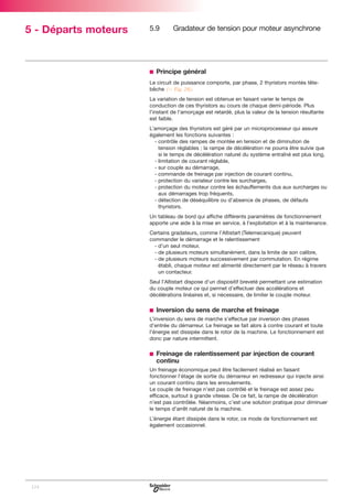 5 - Départs moteurs

5.9

Gradateur de tension pour moteur asynchrone

b Principe général
Le circuit de puissance comporte, par phase, 2 thyristors montés têtebêche (C Fig. 28).
La variation de tension est obtenue en faisant varier le temps de
conduction de ces thyristors au cours de chaque demi-période. Plus
l’instant de l’amorçage est retardé, plus la valeur de la tension résultante
est faible.
L’amorçage des thyristors est géré par un microprocesseur qui assure
également les fonctions suivantes :
- contrôle des rampes de montée en tension et de diminution de
tension réglables ; la rampe de décélération ne pourra être suivie que
si le temps de décélération naturel du système entraîné est plus long,
- limitation de courant réglable,
- sur couple au démarrage,
- commande de freinage par injection de courant continu,
- protection du variateur contre les surcharges,
- protection du moteur contre les échauffements dus aux surcharges ou
aux démarrages trop fréquents,
- détection de déséquilibre ou d’absence de phases, de défauts
thyristors.
Un tableau de bord qui affiche différents paramètres de fonctionnement
apporte une aide à la mise en service, à l’exploitation et à la maintenance.
Certains gradateurs, comme l’Altistart (Telemecanique) peuvent
commander le démarrage et le ralentissement
- d’un seul moteur,
- de plusieurs moteurs simultanément, dans la limite de son calibre,
- de plusieurs moteurs successivement par commutation. En régime
établi, chaque moteur est alimenté directement par le réseau à travers
un contacteur.
Seul l’Altistart dispose d’un dispositif breveté permettant une estimation
du couple moteur ce qui permet d’effectuer des accélérations et
décélérations linéaires et, si nécessaire, de limiter le couple moteur.

b Inversion du sens de marche et freinage
L’inversion du sens de marche s’effectue par inversion des phases
d’entrée du démarreur. Le freinage se fait alors à contre courant et toute
l’énergie est dissipée dans le rotor de la machine. Le fonctionnement est
donc par nature intermittent.

b Freinage de ralentissement par injection de courant
continu
Un freinage économique peut être facilement réalisé en faisant
fonctionner l’étage de sortie du démarreur en redresseur qui injecte ainsi
un courant continu dans les enroulements.
Le couple de freinage n’est pas contrôlé et le freinage est assez peu
efficace, surtout à grande vitesse. De ce fait, la rampe de décélération
n’est pas contrôlée. Néanmoins, c’est une solution pratique pour diminuer
le temps d’arrêt naturel de la machine.
L’énergie étant dissipée dans le rotor, ce mode de fonctionnement est
également occasionnel.

124

 