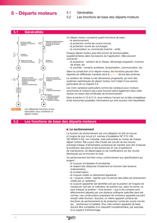 5 - Départs moteurs

5.1

5.1
5.2

Généralités
Les fonctions de base des départs-moteurs

Généralités
Un départ-moteur comprend quatre fonctions de base :
- le sectionnement,
- la protection contre les courts-circuits,
- la protection contre les surcharges,
- la commutation ou commande (marche - arrêt).
Chaque départ-moteur peut être enrichi de fonctionnalités
supplémentaires selon les besoins de l’application. Elles peuvent
concerner :
- la puissance : variation de la vitesse, démarrage progressif, inversion
de phase, etc.
- le contrôle : contacts auxiliaires, temporisation, communication, etc.
Selon la constitution d’un départ-moteur, les fonctions peuvent être
réparties de différentes manières dont la figure 1 donne des schémas.
La variation de vitesse ou les démarreurs progressifs, qui sont des
systèmes sophistiqués de départ moteur, font l’objet d’une section
particulière de ce chapitre 5.5.
Les moto variateurs particuliers comme les variateurs pour moteurs
synchrones et moteurs pas à pas trouvent place également dans cette
section en raison des similitudes de fonctionnement.
Dans la section 5.13 et 5.14, nous mettons l’accent sur le bilan énergétique
et les économies possibles, informations qui sont souvent mal interprétées.

A Fig. 1

5.2

Les différentes fonctions et leur
association pour constituer un
départ-moteur

Les fonctions de base des départs-moteurs
b Le sectionnement
La fonction de sectionnement est une obligation et doit se trouver
à l'origine de tout circuit (cf. normes d’installation NF C15-100,
CEI 60364-5-53), non imposée, mais préconisée au niveau de chaque
départ moteur. Elle a pour rôle d’isoler les circuits de leur source
d’énergie (réseau d’alimentation puissance) de manière sûre afin d’assurer
la protection des biens et des personnes en cas d’opérations
de maintenance, de dépannages ou de modifications sur les circuits
électriques qui se trouvent en aval.
Ce sectionnement doit être conçu conformément aux spécifications qui
exigent :
- la coupure omnipolaire et simultanée,
- le respect des distances d'isolement en fonction des tensions
d’alimentation,
- la condamnation,
- la coupure visible ou pleinement apparente :
- la « coupure visible » signifie que l’ouverture des pôles est directement
visible par un opérateur,
- la coupure apparente est identifiée soit par la position de l’organe de
manœuvre, soit par un indicateur de position qui, selon la norme, ne
peut indiquer la position « hors tension » que si les contacts sont
effectivement séparés par une distance suffisante spécifiée dans les
normes. Les constructeurs proposent de nombreux appareils pouvant
remplir cette fonction. Souvent, un même appareil combine les
fonctions de sectionnement et de protection contre les courts-circuits
(ex. : sectionneur à fusibles). Pour cela certains appareils de base
doivent être complétés d’un dispositif complémentaire, par exemple,
d’un support d’embrochage.

98

 