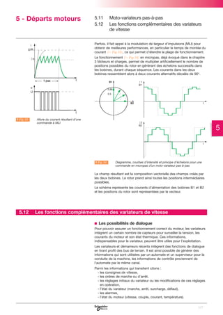 5 - Départs moteurs

5.11
5.12

Moto-variateurs pas-à-pas
Les fonctions complémentaires des variateurs
de vitesse

Parfois, il fait appel à la modulation de largeur d’impulsions (MLI) pour
obtenir de meilleures performances, en particulier le temps de montée du
courant (C Fig.33), ce qui permet d’étendre la plage de fonctionnement.
Le fonctionnement (C Fig.34) en micropas, déjà évoqué dans le chapitre
3 Moteurs et charges, permet de multiplier artificiellement le nombre de
positions possibles du rotor en générant des échelons successifs dans
les bobines, durant chaque séquence. Les courants dans les deux
bobines ressemblent alors à deux courants alternatifs décalés de 90°.

A Fig. 33

LAllure du courant résultant d’une
commande à MLI

5

A Fig. 34

LDiagramme, courbes d’intensité et principe d’échelons pour une
commande en micropas d’un moto-variateur pas-à-pas

Le champ résultant est la composition vectorielle des champs créés par
les deux bobines. Le rotor prend ainsi toutes les positions intermédiaires
possibles.
Le schéma représente les courants d’alimentation des bobines B1 et B2
et les positions du rotor sont représentées par le vecteur.

5.12

Les fonctions complémentaires des variateurs de vitesse
b Les possibilités de dialogue
Pour pouvoir assurer un fonctionnement correct du moteur, les variateurs
intègrent un certain nombre de capteurs pour surveiller la tension, les
courants du moteur et son état thermique. Ces informations,
indispensables pour le variateur, peuvent être utiles pour l’exploitation.
Les variateurs et démarreurs récents intègrent des fonctions de dialogue
en tirant profit des bus de terrain. Il est ainsi possible de générer des
informations qui sont utilisées par un automate et un superviseur pour la
conduite de la machine, les informations de contrôle proviennent de
l’automate par le même canal.
Parmi les informations qui transitent citons :
- les consignes de vitesse,
- les ordres de marche ou d’arrêt,
- les réglages initiaux du variateur ou les modifications de ces réglages
en opération,
- l’état du variateur (marche, arrêt, surcharge, défaut),
- les alarmes,
- l’état du moteur (vitesse, couple, courant, température).
127

 