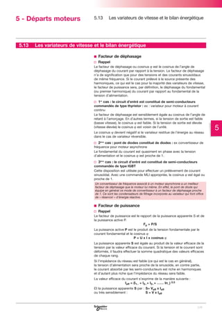 5 - Départs moteurs

5.13

5.13

Les variateurs de vitesse et le bilan énergétique

Les variateurs de vitesse et le bilan énergétique
b Facteur de déphasage
v Rappel
Le facteur de déphasage ou cosinus ϕ est le cosinus de l’angle de
déphasage du courant par rapport à la tension. Le facteur de déphasage
n’a de signification que pour des tensions et des courants sinusoïdaux
de même fréquence. Si le courant prélevé à la source présente des
harmoniques, ce qui est le cas pour la majorité des variateurs de vitesse,
le facteur de puissance sera, par définition, le déphasage du fondamental
(ou premier harmonique) du courant par rapport au fondamental de la
tension d’alimentation.

v 1er cas : le circuit d’entré est constitué de semi-conducteurs
commandés de type thyristor : ex : variateur pour moteur à courant
continu
Le facteur de déphasage est sensiblement égale au cosinus de l’angle de
retard à l’amorçage. En d’autres termes, si la tension de sortie est faible
(basse vitesse), le cosinus ϕ est faible. Si la tension de sortie est élevée
(vitesse élevée) le cosinus ϕ est voisin de l’unité.
Le cosinus ϕ devient négatif si le variateur restitue de l’énergie au réseau
dans le cas de variateur réversible.

v 2ème cas : pont de diodes constitué de diodes : ex convertisseur de
fréquence pour moteur asynchrone
Le fondamental du courant est quasiment en phase avec la tension
d’alimentation et le cosinus ϕ est proche de 1.

v 3ème cas : le circuit d’entré est constitué de semi-conducteurs
commandés de type IGBT
Cette disposition est utilisée pour effectuer un prélèvement de courant
sinusoïdal. Avec une commande MLI appropriée, le cosinus ϕ est égal ou
proche de 1.
Un convertisseur de fréquence associé à un moteur asynchrone a un meilleur
facteur de déphasage que le moteur lui même. En effet, le pont de diode qui
équipe en général ce mode de convertisseur à un facteur de déphasage proche
de 1. Ce sont les condensateurs de filtrage incorporés au variateur qui font office
de « réservoir » d’énergie réactive.

b Facteur de puissance
v Rappel
Le facteur de puissance est le rapport de la puissance apparente S et de
la puissance active P.
Fp = P/S
La puissance active P est le produit de la tension fondamentale par le
courant fondamental et le cosinus ϕ
P = U x I x cosinus ϕ
La puissance apparente S est égale au produit de la valeur efficace de la
tension par la valeur efficace du courant. Si la tension et le courant sont
déformés, il faudra effectuer la somme quadratique des valeurs efficaces
de chaque rang.
Si l’impédance du réseau est faible (ce qui est le cas en général),
la tension d’alimentation sera proche de la sinusoïde, en contre partie,
le courant absorbé par les semi-conducteurs est riche en harmoniques
et d’autant plus riche que l’impédance du réseau sera faible.
La valeur efficace du courant s’exprime de la manière suivante :
Ieff = (I1_ + I2_+ I3_+ …… In_) 0.5
Et la puissance apparente S par : S= Veff x Ieff
ou très sensiblement :
S = V x Ieff

129

5

 