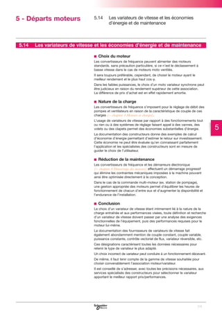 5 - Départs moteurs

5.14

5.14

Les variateurs de vitesse et les économies
d’énergie et de maintenance

Les variateurs de vitesse et les économies d’énergie et de maintenance
b Choix du moteur
Les convertisseurs de fréquence peuvent alimenter des moteurs
standards. sans précaution particulière, si ce n’est le déclassement à
basse vitesse dans le cas de moteurs moto ventilés.
Il sera toujours préférable, cependant, de choisir le moteur ayant le
meilleur rendement et le plus haut cos ϕ.
Dans les faibles puissances, le choix d’un moto variateur synchrone peut
être judicieux en raison du rendement supérieur de cette association.
La différence de prix d’achat est en effet rapidement amortie.

b Nature de la charge
Les convertisseurs de fréquence s’imposent pour le réglage de débit des
pompes et ventilateurs en raison de la caractéristique de couple de ces
charges (C chapitre 3 Moteurs et charges).
L’usage de variateurs de vitesse par rapport à des fonctionnements tout
ou rien ou à des systèmes de réglage faisant appel à des vannes, des
volets ou des clapets permet des économies substantielles d’énergie.
La documentation des constructeurs donne des exemples de calcul
d’économie d’énergie permettant d’estimer le retour sur investissement.
Cette économie ne peut être évaluée qu’en connaissant parfaitement
l’application et les spécialistes des constructeurs sont en mesure de
guider le choix de l’utilisateur.

b Réduction de la maintenance
Les convertisseurs de fréquence et les démarreurs électronique
(C chapitre 4 Démarrage des moteurs) effectuent un démarrage progressif
qui élimine les contraintes mécaniques imposées à la machine pouvant
ainsi être optimisée directement à la conception.
Dans le cas de la commande multi-moteur (ex. station de pompage),
une gestion appropriée des moteurs permet d’équilibrer les heures de
fonctionnement de chacun d’entre eux et d’augmenter la disponibilité et
l’endurance de l’installation.

b Conclusion
Le choix d’un variateur de vitesse étant intimement lié à la nature de la
charge entraînée et aux performances visées, toute définition et recherche
d’un variateur de vitesse doivent passer par une analyse des exigences
fonctionnelles de l’équipement, puis des performances requises pour le
moteur lui-même.
La documentation des fournisseurs de variateurs de vitesse fait
également abondamment mention de couple constant, couple variable,
puissance constante, contrôle vectoriel de flux, variateur réversible, etc.
Ces désignations caractérisent toutes les données nécessaires pour
retenir le type de variateur le plus adapté.
Un choix incorrect de variateur peut conduire à un fonctionnement décevant.
De même, il faut tenir compte de la gamme de vitesse souhaitée pour
choisir convenablement l’association moteur/variateur.
Il est conseillé de s’adresser, avec toutes les précisions nécessaires, aux
services spécialisés des constructeurs pour sélectionner le variateur
apportant le meilleur rapport prix/performances.

131

5

 