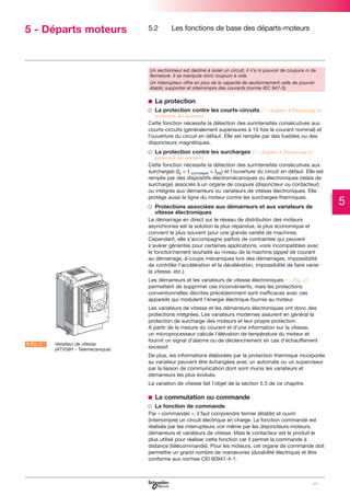5 - Départs moteurs

5.2

Les fonctions de base des départs-moteurs

Un sectionneur est destiné à isoler un circuit, il n’a ni pouvoir de coupure ni de
fermeture. Il se manipule donc toujours à vide.
Un interrupteur offre en plus de la capacité de sectionnement celle de pouvoir
établir, supporter et interrompre des courants (norme IEC 947-3).

b La protection
v La protection contre les courts-circuits (C chapitre 4 Démarrage et
protection des moteurs)
Cette fonction nécessite la détection des surintensités consécutives aux
courts-circuits (généralement supérieures à 10 fois le courant nominal) et
l’ouverture du circuit en défaut. Elle est remplie par des fusibles ou des
disjoncteurs magnétiques.

v La protection contre les surcharges (C chapitre 4 Démarrage et
protection des moteurs)
Cette fonction nécessite la détection des surintensités consécutives aux
surcharges (Ir < I surcharges < Im) et l’ouverture du circuit en défaut. Elle est
remplie par des dispositifs électromécaniques ou électroniques (relais de
surcharge) associés à un organe de coupure (disjoncteur ou contacteur)
ou intégrés aux démarreurs ou variateurs de vitesse électroniques. Elle
protège aussi la ligne du moteur contre les surcharges thermiques.

v Protections associées aux démarreurs et aux variateurs de
vitesse électroniques
Le démarrage en direct sur le réseau de distribution des moteurs
asynchrones est la solution la plus répandue, la plus économique et
convient le plus souvent pour une grande variété de machines.
Cependant, elle s’accompagne parfois de contraintes qui peuvent
s’avérer gênantes pour certaines applications, voire incompatibles avec
le fonctionnement souhaité au niveau de la machine (appel de courant
au démarrage, à-coups mécaniques lors des démarrages, impossibilité
de contrôler l’accélération et la décélération, impossibilité de faire varier
la vitesse, etc.).
Les démarreurs et les variateurs de vitesse électroniques (C Fig. 2)
permettent de supprimer ces inconvénients, mais les protections
conventionnelles décrites précédemment sont inefficaces avec ces
appareils qui modulent l’énergie électrique fournie au moteur.

A Fig. 2

Variateur de vitesse
(ATV58H - Telemecanique)

Les variateurs de vitesse et les démarreurs électroniques ont donc des
protections intégrées. Les variateurs modernes assurent en général la
protection de surcharge des moteurs et leur propre protection.
A partir de la mesure du courant et d’une information sur la vitesse,
un microprocesseur calcule l’élévation de température du moteur et
fournit un signal d’alarme ou de déclenchement en cas d’échauffement
excessif.
De plus, les informations élaborées par la protection thermique incorporée
au variateur peuvent être échangées avec un automate ou un superviseur
par la liaison de communication dont sont munis les variateurs et
démarreurs les plus évolués.
La variation de vitesse fait l’objet de la section 5.5 de ce chapitre.

b La commutation ou commande
v La fonction de commande
Par « commander », il faut comprendre fermer (établir) et ouvrir
(interrompre) un circuit électrique en charge. La fonction commande est
réalisée par les interrupteurs voir même par les disjoncteurs-moteurs,
démarreurs et variateurs de vitesse. Mais le contacteur est le produit le
plus utilisé pour réaliser cette fonction car il permet la commande à
distance (télécommande). Pour les moteurs, cet organe de commande doit
permettre un grand nombre de manœuvres (durabilité électrique) et être
conforme aux normes CEI 60947-4-1.

99

5

 