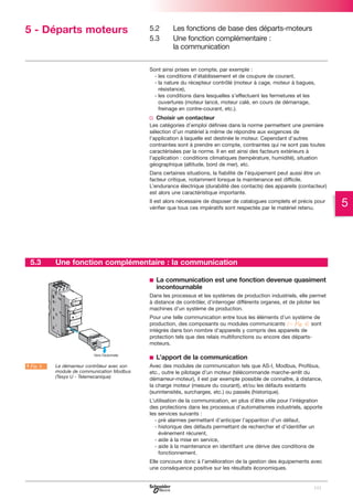 5 - Départs moteurs

5.2
5.3

Les fonctions de base des départs-moteurs
Une fonction complémentaire :
la communication

Sont ainsi prises en compte, par exemple :
- les conditions d’établissement et de coupure de courant,
- la nature du récepteur contrôlé (moteur à cage, moteur à bagues,
résistance),
- les conditions dans lesquelles s’effectuent les fermetures et les
ouvertures (moteur lancé, moteur calé, en cours de démarrage,
freinage en contre-courant, etc.).

v Choisir un contacteur
Les catégories d’emploi définies dans la norme permettent une première
sélection d’un matériel à même de répondre aux exigences de
l’application à laquelle est destinée le moteur. Cependant d’autres
contraintes sont à prendre en compte, contraintes qui ne sont pas toutes
caractérisées par la norme. Il en est ainsi des facteurs extérieurs à
l’application : conditions climatiques (température, humidité), situation
géographique (altitude, bord de mer), etc.
Dans certaines situations, la fiabilité de l’équipement peut aussi être un
facteur critique, notamment lorsque la maintenance est difficile.
L’endurance électrique (durabilité des contacts) des appareils (contacteur)
est alors une caractéristique importante.
Il est alors nécessaire de disposer de catalogues complets et précis pour
vérifier que tous ces impératifs sont respectés par le matériel retenu.

5.3

Une fonction complémentaire : la communication
b La communication est une fonction devenue quasiment
incontournable
Dans les processus et les systèmes de production industriels, elle permet
à distance de contrôler, d’interroger différents organes, et de piloter les
machines d’un système de production.
Pour une telle communication entre tous les éléments d’un système de
production, des composants ou modules communicants (C Fig. 4) sont
intégrés dans bon nombre d’appareils y compris des appareils de
protection tels que des relais multifonctions ou encore des départsmoteurs.

b L’apport de la communication
A Fig. 4

Le démarreur contrôleur avec son
module de communication Modbus
(Tesys U - Telemecanique)

Avec des modules de communication tels que AS-I, Modbus, Profibus,
etc., outre le pilotage d’un moteur (télécommande marche-arrêt du
démarreur-moteur), il est par exemple possible de connaître, à distance,
la charge moteur (mesure du courant), et/ou les défauts existants
(surintensités, surcharges, etc.) ou passés (historique).
L’utilisation de la communication, en plus d’être utile pour l’intégration
des protections dans les processus d’automatismes industriels, apporte
les services suivants :
- pré alarmes permettant d’anticiper l’apparition d’un défaut,
- historique des défauts permettant de rechercher et d’identifier un
événement récurent,
- aide à la mise en service,
- aide à la maintenance en identifiant une dérive des conditions de
fonctionnement.
Elle concoure donc à l’amélioration de la gestion des équipements avec
une conséquence positive sur les résultats économiques.

101

5

 