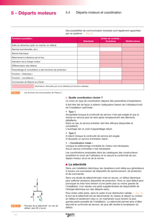 5 - Départs moteurs

5.4

Départs-moteurs et coordination

Des possibilités de communication évoluées sont également apportées
par ce système (C Fig. 8).
Fonctions possibles :
Standards

Unités de contrôle :
Evolutives

Multifonctions

Etats du démarreur (prêt, en marche, en défaut)
Alarmes (surintensités, etc.)
Alarme thermique
Réarmement à distance par le bus
Indication de la charge moteur
Différenciation des défauts
Paramétrage et consultation à des fonctions de protection
Fonction « historique »
Fonction « surveillance »
Commandes de Marche et d’Arrêt
Informations véhiculées par le bus (Modbus) et fonctions réalisées

A Fig. 8

Les fonctions de communication de Thesys U

v Quelle coordination choisir ?
Le choix du type de coordination dépend des paramètres d'exploitation.
Il doit être fait de façon à obtenir l'adéquation besoin de l'utilisateur/coût
de l'installation optimisée :
• Type 1
Acceptable lorsque la continuité de service n’est pas exigée et que la
remise en service peut se faire après remplacement des éléments
défaillants.
Dans ce cas, le service entretien doit être efficace (disponible et
compétent).
L’avantage est un coût d'appareillage réduit.
• Type 2
A retenir lorsque la continuité de service est exigée.
Il nécessite un service d’entretien réduit.
• « Coordination totale »
Lorsque le redémarrage immédiat du moteur est nécessaire.
Aucun service d’entretien n’est nécessaire.
Les coordinations proposées dans les catalogues des constructeurs
simplifient le choix de l’utilisateur et lui assure la conformité de son
départ-moteur vis-à-vis de la norme.

b La sélectivité
Dans une installation électrique, les récepteurs sont reliés aux générateurs
à travers une succession de dispositifs de sectionnement, de protection
et de commande.
Sans une étude de sélectivité bien mise en œuvre, un défaut électrique
peut solliciter plusieurs dispositifs de protection. Ainsi un seul défaut peut
provoquer la mise hors tension d’une partie plus ou moins grande de
l’installation. Il en résulte une perte supplémentaire de disponibilité de
l’énergie électrique sur des départs sains.

A Fig. 9

104

Principe de la sélectivité : en cas de
défaut, seul D2 s’ouvre

Pour éviter cette perte, dans le cadre d’une distribution radiale (C Fig. 9),
le but de la sélectivité est de déconnecter du réseau le départ ou moteur
en défaut et seulement celui-ci, en maintenant sous tension la plus
grande partie possible de l’installation. La sélectivité permet ainsi d’allier
sécurité et continuité de service, de plus elle facilite la localisation du
défaut.

 