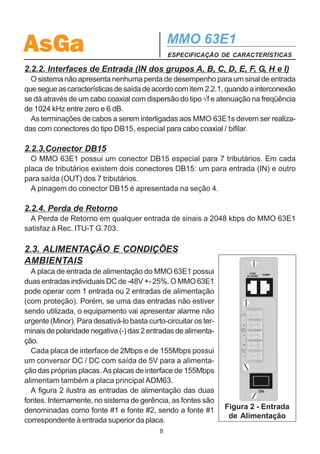 AsGa                                            MMO 63E1
                                                ESPECIFICAÇÃO DE CARACTERÍSTICAS

2.2.2. Interfaces de Entrada (IN dos grupos A, B, C, D, E, F, G, H e I)
  O sistema não apresenta nenhuma perda de desempenho para um sinal de entrada
que segue as características de saída de acordo com item 2.2.1, quando a interconexão
se dá através de um cabo coaxial com dispersão do tipo √f e atenuação na freqüência
de 1024 kHz entre zero e 6 dB.
  As terminações de cabos a serem interligadas aos MMO 63E1s devem ser realiza-
das com conectores do tipo DB15, especial para cabo coaxial / bifilar.

2.2.3.Conector DB15
  O MMO 63E1 possui um conector DB15 especial para 7 tributários. Em cada
placa de tributários existem dois conectores DB15: um para entrada (IN) e outro
para saída (OUT) dos 7 tributários.
  A pinagem do conector DB15 é apresentada na seção 4.

2.2.4. Perda de Retorno
  A Perda de Retorno em qualquer entrada de sinais a 2048 kbps do MMO 63E1
satisfaz à Rec. ITU-T G.703.

2.3. ALIMENTAÇÃO E CONDIÇÕES
AMBIENTAIS
  A placa de entrada de alimentação do MMO 63E1 possui
duas entradas individuais DC de -48V +- 25%. O MMO 63E1
pode operar com 1 entrada ou 2 entradas de alimentação
(com proteção). Porém, se uma das entradas não estiver
sendo utilizada, o equipamento vai apresentar alarme não
urgente (Minor). Para desativá-lo basta curto-circuitar os ter-
minais de polaridade negativa (-) das 2 entradas de alimenta-
ção.
  Cada placa de interface de 2Mbps e de 155Mbps possui
um conversor DC / DC com saída de 5V para a alimenta-
ção das próprias placas. As placas de interface de 155Mbps
alimentam também a placa principal ADM63.
  A figura 2 ilustra as entradas de alimentação das duas
fontes. Internamente, no sistema de gerência, as fontes são
denominadas como fonte #1 e fonte #2, sendo a fonte #1            Figura 2 - Entrada
                                                                   de Alimentação
correspondente à entrada superior da placa.
                                            8
 