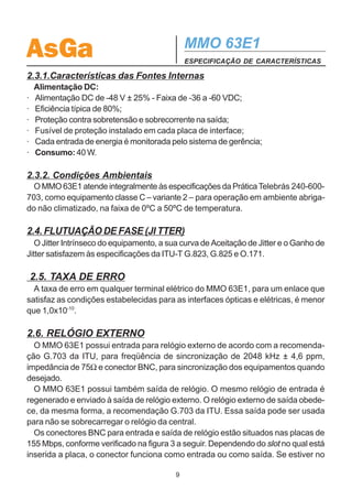 AsGa                                           MMO 63E1
                                               ESPECIFICAÇÃO DE CARACTERÍSTICAS

2.3.1.Características das Fontes Internas
    Alimentação DC:
·   Alimentação DC de -48 V ± 25% - Faixa de -36 a -60 VDC;
·   Eficiência típica de 80%;
·   Proteção contra sobretensão e sobrecorrente na saída;
·   Fusível de proteção instalado em cada placa de interface;
·   Cada entrada de energia é monitorada pelo sistema de gerência;
·   Consumo: 40 W.

2.3.2. Condições Ambientais
  O MMO 63E1 atende integralmente às especificações da Prática Telebrás 240-600-
703, como equipamento classe C – variante 2 – para operação em ambiente abriga-
do não climatizado, na faixa de 0ºC a 50ºC de temperatura.

2.4. FLUTUAÇÃO DE FASE (JI TTER)
   O Jitter Intrínseco do equipamento, a sua curva de Aceitação de Jitter e o Ganho de
Jitter satisfazem às especificações da ITU-T G.823, G.825 e O.171.

    2.5. TAXA DE ERRO
  A taxa de erro em qualquer terminal elétrico do MMO 63E1, para um enlace que
satisfaz as condições estabelecidas para as interfaces ópticas e elétricas, é menor
que 1,0x10-10.

2.6. RELÓGIO EXTERNO
  O MMO 63E1 possui entrada para relógio externo de acordo com a recomenda-
ção G.703 da ITU, para freqüência de sincronização de 2048 kHz ± 4,6 ppm,
impedância de 75Ω e conector BNC, para sincronização dos equipamentos quando
desejado.
  O MMO 63E1 possui também saída de relógio. O mesmo relógio de entrada é
regenerado e enviado à saída de relógio externo. O relógio externo de saída obede-
ce, da mesma forma, a recomendação G.703 da ITU. Essa saída pode ser usada
para não se sobrecarregar o relógio da central.
  Os conectores BNC para entrada e saída de relógio estão situados nas placas de
155 Mbps, conforme verificado na figura 3 a seguir. Dependendo do slot no qual está
inserida a placa, o conector funciona como entrada ou como saída. Se estiver no

                                           9
 