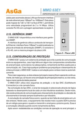 AsGa                                           MMO 63E1
                                               ESPECIFICAÇÃO DE CARACTERÍSTICAS

2.8. CANAL DE COMUNICAÇÃO DE DADOS
  O MMO 63E1 possui uma interface de comunicação de dados que pode ser
utilizada para transportar dados de forma assíncrona a uma velocidade recomenda-
da de até 19200 bps e interface física RS-232. A comunicação é endereçável para
qualquer elemento da rede, através de controle por teclado/display ou gerência ex-
terna.
  Este canal é 100% transparente e independente de protocolo, desde que seja
respeitada a taxa máxima de operação.
  O conector utilizado é um RJ45, situado na placa de entrada de alimentação
(COM / ALARMS).
  Quatro pinos deste conector são utilizados para a exteriorização de alarme urgen-
te e alarme não urgente do equipamento, através de contato seco de relé.
  A pinagem deste conector é apresentada na seção 4.


2.9. INTERFACE DE CONFIGURAÇÃO E ATUALIZAÇÃO DE
SOFTWARE
  No painel frontal do MMO 63E1 existe uma interface RS-232 com conector DB9,
onde pode ser conectado um computador (notebook, por exemplo) para realizar
toda a configuração do equipamento, inclusive configuração das rotas.
  A configuração pode ser realizada através do software Configurador SDH AsGa,
que possui interface gráfica amigável, ou via telnet.
  Através desta interface também pode-se carregar versões mais novas do software
interno de operação do MMO 63E1.
  Na seção 4, é apresentada a pinagem do conector DB9.


2.10. TECLAS / DISPLAY DE CRISTAL LÍQUIDO
  O teclado e o display de cristal líquido, situados no painel frontal, realizam todas
as funções de controle do MMO 63E1. Pode-se utilizar o teclado e o display para
configurar tributários, verificar desempenho, selecionar elemento da rede para cha-
mada de serviço, realizar loopback em canais distantes, etc.


2.11. PLACA LAN
  Os compartimentos destinados às placas de tributários também podem ser utili-

                                          11
 