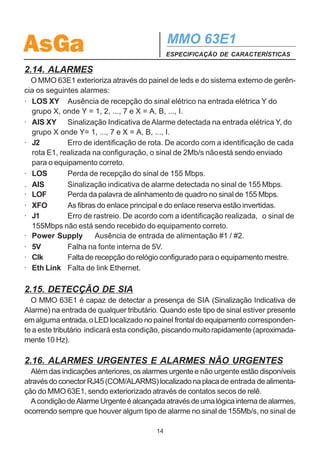 AsGa                                         MMO 63E1
                                             ESPECIFICAÇÃO DE CARACTERÍSTICAS

sistema aguardará o tempo de retorno e comutará para o anel principal. Porém, se
ocorrer algum alarme no anel reserva durante a espera do tempo de retorno de
comutação, haverá comutação para o anel principal instantaneamente.
  O MMO 63E1 dispõe ainda da facilidade de comutação forçada, usada durante
os testes iniciais de alinhamento do enlace óptico. Para tanto, o operador pode exe-
cutar o comando através das teclas/ display de cristal líquido. Uma vez executado o
comando de comutação forçada, o respectivo led do painel frontal (FS) começará a
piscar. Quanto ele estiver piscando em verde indica que o anel principal está sob
comutação forçada. Quando o led piscar em vermelho, indica comutação forçada
para o anel reserva. A condição de comutação forçada somente será desfeita através
da intervenção do operador.

2.13.1 Comutação por taxa de erro
  O MMO63E1 dispõe também da facilidade de comutação dos tributários e da
gerência por taxa de erro.
  Habilitando-se a função de comutação dos tributários por taxa de erro, assim que
a taxa de erro de um tributário for superior ao limiar escolhido, haverá comutação
deste tributário para o outro enlace. Caso os dois enlaces tenham ultrapassado o
limiar escolhido, só haverá comutação quando a taxa de erro de um enlace for dez
vezes maior que a do outro. Os limiares disponíveis são 1E-7, 1E-8 e 1E-9. A
configuração padrão desta função é desabilitada.
  A taxa de erro para cada tributário e para cada seção é apresentada no display.
A comutação por taxa de erro é baseada no desempenho local de cada tributário
recebido. O retorno da comutação ocorre quando a taxa de erro torna-se menor
que o limiar configurado por no mínimo 15 minutos ou quando o enlace em opera-
ção passa a ter uma taxa de erro maior.
  Para a comutação do sinal de gerência por taxa de erro, sempre que a taxa de
erro for maior que 1E-6, automaticamente ocorre comutação da gerência para o
outro enlace, desde que este outro esteja operando sob uma taxa de erro inferior.
Neste caso, o retorno ocorre 30 minutos após o enlace estar operando sem proble-
mas.
  Vale ressaltar que a gerência de desempenho deve estar habilitada para que haja
comutação por taxa de erro tanto dos tributários quanto da gerência.
  Obs.: As versões de software iguais e superiores à 3.06 possibilitam a comuta-
ção por taxa de erro.


                                        13
 