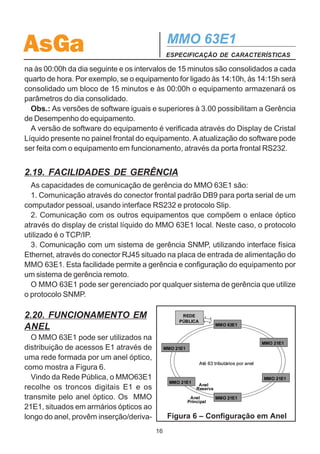 AsGa                                         MMO 63E1
                                             ESPECIFICAÇÃO DE CARACTERÍSTICAS

2Mb/s, na fonte de alimentação ou no transceptor óptico, de forma a interromper a
transmissão e/ou recepção de dados do MMO 63E1.
  A condição de Alarme Não Urgente ocorre quando há falha em umas das entradas
de alimentação e quando há falta de link Ethernet.

2.17. REALIZAÇÃO DE TESTES
 No MMO 63E1 podem ser realizados os seguintes testes:
 · Facility Loopback em cada canal E1;
 · Remote Loopback em cada canal E1;
 · Facility Loopback no sinal de 155 Mbps;
 · Remote Loopback no sinal de 155 Mbps;
 · Comutação forçada para o sistema principal ou reserva.
  Uma descrição mais detalhada de cada teste pode ser encontrada na seção 3.

2.18. GERÊNCIA DE DESEMPENHO
  O MMO 63E1 monitora os parâmetros de desempenho definidos pela recomenda-
ção ITU-T G.821 e G.826, mostrados na tabela a seguir.
                   Parâmetro            Descrição
                       ES            Errored Seconds
                      SES         Severe Errored Seconds
                      BBE         Background Block Error
                      UAS          Unavailable Seconds
  A cada 15 minutos são consolidados os parâmetros ES, SES, BBE e UAS para
cada porta alocada do MMO 63E1. Estes resultados são armazenados na memória
volátil do próprio equipamento. A cada 24 horas, os 96 blocos dos parâmetros de
desempenho de cada porta são somados e gravados na memória FLASH do equi-
pamento e os segmentos de 15 minutos vão sendo substituídos por novas medidas.
  No display está disponivel a taxa de erro (BER) para cada porta alocada, levando
em consideração as últimas 24 horas e o último bloco de 15 minutos consolidado.
Porém no equipamento estarão armazenados os parâmetros consolidados de até 3
meses.
  Todos os resultados (inclusive os blocos de 15 min) podem ser acessados e
armazenados através de um sistema de gerência SNMP.
  Vale ressaltar que os intervalos medidos são sempre fixos, independente da hora
que o equipamento foi ligado. O dia consolidado começa sempre às 00:00h e termi-
                                        15
 