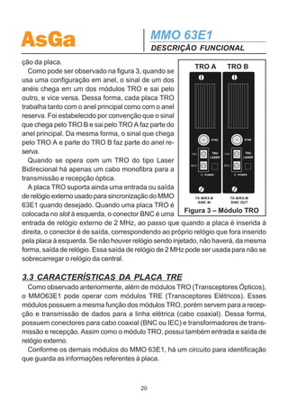 AsGa                                         MMO 63E1
                                             DESCRIÇÃO FUNCIONAL
  As placas de interface de 155Mbps podem fazer conversão eletro-óptica dos si-
nais para lançamento do sinal SDH em fibra óptica (nesse caso chamadas de TRO)
ou para lançar o sinal SDH em cabo coaxial (TRE). O MMO 63E1 pode operar com
2 TROs, 2 TREs ou 1 TRO e 1 TRE. Da mesma forma que as placas de tributários,
essas placas são totalmente independentes.
  Cada placa de interface de 155Mbps possui um conversor DC / DC com saída de
5V para a alimentação das próprias placas e também para alimentação da placa
principal ADM63. O led Power indica se cada placa está energizada.
  As demais funções do MMO 63E1 estão baseadas na placa fixa, ADM63, que
conta ainda com duas placas filhas: uma que acomoda o display de cristal líquido e
suas respectivas teclas de operação e outra que acomoda o microprocessador
responsável pelo controle do MMO 63E1.
  A seguir, tem-se uma descrição detalhada de cada placa do MMO 63E1.

3.2 CARACTERÍSTICAS DA PLACA TRO
   Os módulos TRO são responsáveis pela conversão eletro-óptica do sinal SDH que
vai ser lançado em fibra e pela conversão opto-elétrica do sinal SDH que chega da
fibra.
   O módulo TRO pode ser sistematizado no diagrama de blocos da figura 2.
   O sinal a ser transmitido (vindo da placa ADM63) dirige-se diretamente para o
transmissor óptico (TXO) sendo con-
vertido de sinal elétrico em sinal óptico
                                           sinal a ser
e lançado em fibra óptica.                transmitido         TXO
   O mesmo ocorre com o sinal recebi-
                                              sinal
do. O sinal óptico da fibra chega ao        recebido          RXO
receptor óptico (RXO), sendo transfor-     alarme de
mado em sinal elétrico e direcionado          LOS
para a placa ADM63. Em caso de au-            dado
sência de sinal, o receptor óptico (RXO)     relógio
                                                              ID
gera um alarme de ausência de recep-
                                             relógio
ção óptica (LOS). Esse alarme é cole-        externo
tado na placa ADM63.
   Como os demais módulos do MMO                  Figura 2 – Diagrama de
63E1, o módulo TRO possui um dispo-                 Blocos da Placa TRO
sitivo de identificação que é acessado
pela placa ADM63 e que carrega todas as informações necessárias para identifica-
                                        19
 