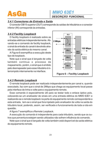 AsGa                                                          MMO 63E1
                                                                  DESCRIÇÃO FUNCIONAL
  Tabela 1 – Características Físicas da Interface Elétrica de 155Mb/s

Formato do Pulso                                  Retangular, de duração T = 6,43 ns para
                                                  transmissão de “1” e de dois segmentos T/2
                                                  para transmissão de “0”

Tipo de conexão                                   um par de cabos coaxiais (TX, RX)

Impedância                                        75 ohm, resistiva

Voltagem pico a pico                              (1±0,1) volt

Tempo de subida                                   ≤ 2 ns

                                                  Negativas:                                           ±0,1 ns

Tolerância      no        tempo              de Positivas no fim dos intervalos:                       ±0,5 ns
transição
                                                  Negativas no meio dos intervalos:                     ±0,35 ns

Perda de Retorno                                  ≥ 15 dB na faixa de frequência 8 a 240 MHz


                     A1
                                             A2
      Jitter
       pico                                                        Rampa
        a                                                          20 dB/década
       pico
      UIpp                                                            A3




                                                                                             A4



               f11        f10   f9                 f8        f1               f2    f3            f4
                                                                           Frequência de Jitter

               A1 =   311            f11   = 1,6 mHz          f1 = 0,5 kHz
               A2 =    39            f10   = 15,6 mHz         f2 = 6,5 kHz
               A3 =   1,50           f9    = 0,125 Hz         f3 = 65 kHz
               A4 =   0,15           f8    = 19,3 Hz          f4 = 1300 kHz
                      Figura 5 – Máscara para Tolerância a Jitter
                                                        22
 