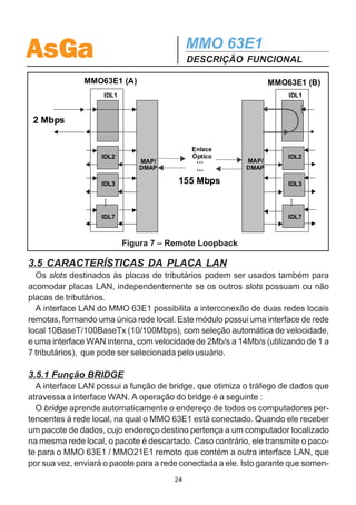 AsGa                                            MMO 63E1
                                                DESCRIÇÃO FUNCIONAL
3.4.1 Conectores de Entrada e Saída
  O conector DB15 superior (OUT) corresponde às saídas de tributários e o conector
inferior (IN) corresponde às entradas.

3.4.2 Facility Loopback                                   IDL1

   O facility loopback é realizado sobre as
entradas elétricas independentemente. Ati-      2 Mbps
vando-se o comando de facility loopback,
o sinal de entrada do canal é devolvido atra-
                                                                         155 Mbps
vés da saída elétrica do mesmo canal.                     IDL2
                                                                  MAP/
   A Figura 6 exemplifica a execução deste                        DMAP

tipo de loopback.                                                        Enlace
                                                          IDL3
   Note que o sinal que é lançado de volta                               Óptico




                                                           ...
também continua o processo de
mapeamento, porém, o sinal que é emitido                  IDL7
pelo desmapeador para esse tributário é in-
terrompido internamente na interface.
                                                  Figura 6 – Facility Loopback

3.4.3 Remote Loopback
   O remote loopback pode ser realizado independentemente por canal e, quando
executado, faz com que o sinal de 2Mbps que chega ao equipamento local passe
pela interface de linha e volte para o equipamento remoto.
   Esse comando é especialmente útil para se testar todo o enlace óptico pois,
colocando-se um analisador de sinais em uma entrada elétrica do MMO 63E1 e
realizando-se o remote loopback na porta do equipamento remoto correspondente a
esta entrada, tem-se o sinal que fora injetado pelo analisador de volta na saída do
tributário local, podendo, assim, ser verificado o funcionamento de toda a rota em
questão.
   A figura 7 exemplifica o Remote Loopback.
   A execução do comando é independente para cada tributário, sendo que os ou-
tros que porventura estejam sendo utilizados não sofrem influência do comando.
   Note que o sinal que é lançado de volta também está disponível da saída elétrica
do equipamento remoto.



                                           23
 