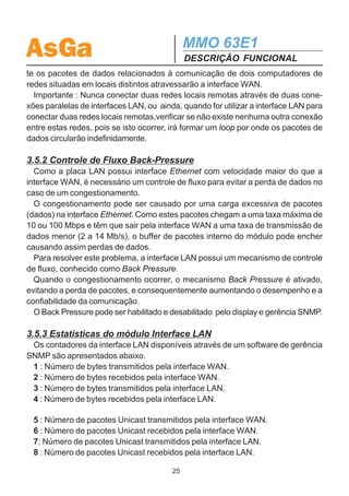 AsGa                                        MMO 63E1
                                            DESCRIÇÃO FUNCIONAL

               MMO63E1 (A)                                        MMO63E1 (B)
                    IDL1                                               IDL1



 2 Mbps


                                            Enlace
                    IDL2                    Óptico                    IDL2
                              MAP/           ...           MAP/
                              DMAP           ...           DMAP

                    IDL3                 155 Mbps                     IDL3
                    ...




                                                                       ...
                    IDL7                                              IDL7



                           Figura 7 – Remote Loopback

3.5 CARACTERÍSTICAS DA PLACA LAN
  Os slots destinados às placas de tributários podem ser usados também para
acomodar placas LAN, independentemente se os outros slots possuam ou não
placas de tributários.
  A interface LAN do MMO 63E1 possibilita a interconexão de duas redes locais
remotas, formando uma única rede local. Este módulo possui uma interface de rede
local 10BaseT/100BaseTx (10/100Mbps), com seleção automática de velocidade,
e uma interface WAN interna, com velocidade de 2Mb/s a 14Mb/s (utilizando de 1 a
7 tributários), que pode ser selecionada pelo usuário.

3.5.1 Função BRIDGE
  A interface LAN possui a função de bridge, que otimiza o tráfego de dados que
atravessa a interface WAN. A operação do bridge é a seguinte :
  O bridge aprende automaticamente o endereço de todos os computadores per-
tencentes à rede local, na qual o MMO 63E1 está conectado. Quando ele receber
um pacote de dados, cujo endereço destino pertença a um computador localizado
na mesma rede local, o pacote é descartado. Caso contrário, ele transmite o paco-
te para o MMO 63E1 / MMO21E1 remoto que contém a outra interface LAN, que
por sua vez, enviará o pacote para a rede conectada a ele. Isto garante que somen-
                                       24
 