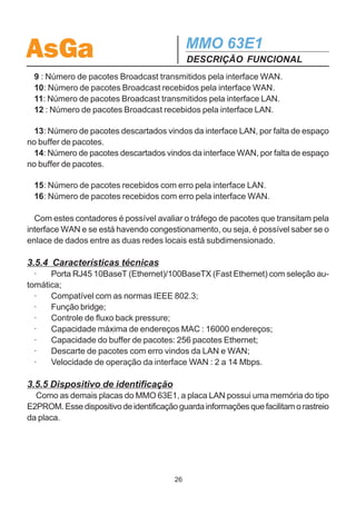 AsGa                                          MMO 63E1
                                              DESCRIÇÃO FUNCIONAL
te os pacotes de dados relacionados à comunicação de dois computadores de
redes situadas em locais distintos atravessarão a interface WAN.
  Importante : Nunca conectar duas redes locais remotas através de duas cone-
xões paralelas de interfaces LAN, ou ainda, quando for utilizar a interface LAN para
conectar duas redes locais remotas,verificar se não existe nenhuma outra conexão
entre estas redes, pois se isto ocorrer, irá formar um loop por onde os pacotes de
dados circularão indefinidamente.

3.5.2 Controle de Fluxo Back-Pressure
  Como a placa LAN possui interface Ethernet com velocidade maior do que a
interface WAN, é necessário um controle de fluxo para evitar a perda de dados no
caso de um congestionamento.
  O congestionamento pode ser causado por uma carga excessiva de pacotes
(dados) na interface Ethernet. Como estes pacotes chegam a uma taxa máxima de
10 ou 100 Mbps e têm que sair pela interface WAN a uma taxa de transmissão de
dados menor (2 a 14 Mb/s), o buffer de pacotes interno do módulo pode encher
causando assim perdas de dados.
  Para resolver este problema, a interface LAN possui um mecanismo de controle
de fluxo, conhecido como Back Pressure.
  Quando o congestionamento ocorrer, o mecanismo Back Pressure é ativado,
evitando a perda de pacotes, e consequentemente aumentando o desempenho e a
confiabilidade da comunicação.
  O Back Pressure pode ser habilitado e desabilitado pelo display e gerência SNMP.

3.5.3 Estatísticas do módulo Interface LAN
 Os contadores da interface LAN disponíveis através de um software de gerência
SNMP são apresentados abaixo.
 1 : Número de bytes transmitidos pela interface WAN.
 2 : Número de bytes recebidos pela interface WAN.
 3 : Número de bytes transmitidos pela interface LAN.
 4 : Número de bytes recebidos pela interface LAN.

 5 : Número de pacotes Unicast transmitidos pela interface WAN.
 6 : Número de pacotes Unicast recebidos pela interface WAN.
 7: Número de pacotes Unicast transmitidos pela interface LAN.
 8 : Número de pacotes Unicast recebidos pela interface LAN.

                                         25
 