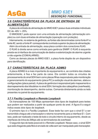 AsGa                                          MMO 63E1
                                              DESCRIÇÃO FUNCIONAL
  9 : Número de pacotes Broadcast transmitidos pela interface WAN.
  10: Número de pacotes Broadcast recebidos pela interface WAN.
  11: Número de pacotes Broadcast transmitidos pela interface LAN.
  12 : Número de pacotes Broadcast recebidos pela interface LAN.

  13: Número de pacotes descartados vindos da interface LAN, por falta de espaço
no buffer de pacotes.
  14: Número de pacotes descartados vindos da interface WAN, por falta de espaço
no buffer de pacotes.

  15: Número de pacotes recebidos com erro pela interface LAN.
  16: Número de pacotes recebidos com erro pela interface WAN.

  Com estes contadores é possível avaliar o tráfego de pacotes que transitam pela
interface WAN e se está havendo congestionamento, ou seja, é possível saber se o
enlace de dados entre as duas redes locais está subdimensionado.

3.5.4 Características técnicas
  ·   Porta RJ45 10BaseT (Ethernet)/100BaseTX (Fast Ethernet) com seleção au-
tomática;
  ·   Compatível com as normas IEEE 802.3;
  ·   Função bridge;
  ·   Controle de fluxo back pressure;
  ·   Capacidade máxima de endereços MAC : 16000 endereços;
  ·   Capacidade do buffer de pacotes: 256 pacotes Ethernet;
  ·   Descarte de pacotes com erro vindos da LAN e WAN;
  ·   Velocidade de operação da interface WAN : 2 a 14 Mbps.

3.5.5 Dispositivo de identificação
  Como as demais placas do MMO 63E1, a placa LAN possui uma memória do tipo
E2PROM. Esse dispositivo de identificação guarda informações que facilitam o rastreio
da placa.




                                         26
 