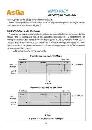 AsGa                                          MMO 63E1
                                              DESCRIÇÃO FUNCIONAL
3.6 CARACTERÍSTICAS DA PLACA DE ENTRADA DE
ALIMENTAÇÃO
  A placa de entrada de alimentação do MMO 63E1 possui duas entradas individuais
DC de -48V +- 25%.
  O MMO63E1 pode operar com uma entrada de alimentação (alimentação sim-
ples) ou com duas entradas de alimentação (operação com proteção).
  Internamente, no sistema de gerência, as fontes são denominadas como fonte #1 e
fonte #2, sendo a fonte #1 correspondente à entrada superior da placa de alimentação.
  Além da entrada de alimentação, essa placa contém dois conectores RJ45.
  O RJ45 à direita serve como entrada para gerência SNMP. O RJ45 à esquerda
presta-se à interface de comunicação de dados e exteriorização de alarme urgente
e não urgente (COM/ALARMS).
  Como as demais placas do MMO 63E1, a placa fonte dispõe de um dispositivo
para identificação.

3.7 CARACTERÍSTICAS DA PLACA ADM63
  A placa ADM63 é a mais importante do equipamento e, ao contrário das citadas
anteriormente, é fixa e faz parte da caixa. Ela contém todos os circuitos de
processamento do sinal SDH bem como placas filhas responsáveis pela monitoração
e gerenciamento do equipamento (placa PC) e exibição visual de alarmes, status e
configurações (placa painel). A placa de gerência é responsável pelo mapeamento e
desmapeamento dos tributários no sinal SDH, formação dos cabeçalhos (overheads),
monitoração de desempenho, dentre outras. Comanda diretamente ainda os leds
presentes no painel do equipamento.

3.7.1 Facility Loopback e Remote Loopback
  Os transceptores de 155 Mbps apresentam dois tipos de loopback para testes
que podem ser realizados a partir de qualquer ponto do anel. A figura 8 a seguir
indica esses dois tipos de loopback.
  O primeiro tipo é o Facility Loopback. Esse teste faz com que o sinal E1 a ser
transmitido chegue até o transceptor e retorne novamente para a interface E1. Com
isso, pode ser realizado o teste de todo o circuito interno do equipamento, desde as
interfaces de linha de 2Mbps até os terminadores de overhead.
  O segundo tipo de teste possível é o Remote Loopback. Nesse caso, o sinal SDH
que está chegando pela fibra é enviado de volta sem ser manipulado pelo transceptor.

                                         27
 