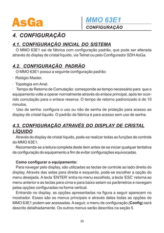AsGa                                          MMO 63E1
                                              DESCRIÇÃO FUNCIONAL
 ·    Modularidade de software.
 ·    Gerência SNMP.
 ·    Facilidade de download de programas com o equipamento em operação.
 ·    Relógio com data e hora para registro histórico de eventos.
 ·    Configuração via display de cristal líquido.

3.7.3 Display de Cristal Líquido
  No painel frontal do MMO 63E1 encontra-se um display de cristal líquido, contro-
lado diretamente pelo micro-processador. Esse display, acoplado a um conjunto de
chaves do tipo push-button permite várias facilidades, tais como configuração do
equipamento, do sistema de gerência, alocação de tributários, além de permitir
realização de testes diversos e leitura de status do equipamento local e do sistema
como um todo, através de menu multicamadas. Esse módulo, assim como a placa
de gerência, faz parte da caixa do MMO 63E1.




                                         29
 