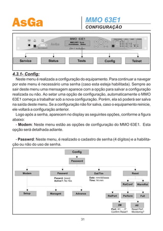 AsGa                                          MMO 63E1
                                              CONFIGURAÇÃO
4. CONFIGURAÇÃO
4.1. CONFIGURAÇÃO INICIAL DO SISTEMA
  O MMO 63E1 sai de fábrica com configuração padrão, que pode ser alterada
através do display de cristal líquido, via Telnet ou pelo Configurador SDH AsGa.

4.2. CONFIGURAÇÃO PADRÃO
  O MMO 63E1 possui a seguinte configuração padrão:
· Relógio Master.
· Topologia em Anel.
· Tempo de Retorno de Comutação: corresponde ao tempo necessário para que o
equipamento volte a operar normalmente através do enlace principal, após ter ocor-
rido comutação para o enlace reserva. O tempo de retorno padronizado é de 10
minutos.
· Uso de senha: configura o uso ou não de senha de proteção para acesso ao
display de cristal líquido. O padrão de fábrica é para acesso sem uso de senha.

4.3. CONFIGURAÇÃO ATRAVÉS DO DISPLAY DE CRISTAL
LÍQUIDO
  Através do display de cristal líquido, pode-se realizar todas as funções de controle
do MMO 63E1.
  Recomenda-se a leitura completa deste item antes de se iniciar qualquer tentativa
de configuração do equipamento a fim de evitar configurações equivocadas.

  Como configurar o equipamento:
  Para navegar pelo display, são utilizadas as teclas de controle ao lado direito do
display. Através das setas para direita e esquerda, pode-se escolher a opção do
menu desejada. A tecla ‘ENTER’ entra no menu escolhido, a tecla ‘ESC’ retorna ao
menu anterior e as teclas para cima e para baixo setam os parâmetros e navegam
pelas opções configuradas na forma vertical.
  Entrando no display, as opções apresentadas na figura a seguir aparecem no
mostrador. Esses são os menus principais e através deles todas as opções do
MMO 63E1 podem ser acessadas. A seguir, o menu de configuração (Config) será
descrito detalhadamente. Os outros menus serão descritos na seção 5.


                                         30
 