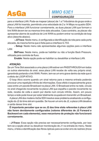 AsGa                                                         MMO 63E1
                                                             CONFIGURAÇÃO

                                                   Setup




Type: G703                         Type: LAN
Port: A1, ..., I7                  Port: A1, ..., I7
TS: 1, ..., 63                     TS: 1, ..., 63
KLM: 1,1,1, ..., 3,7,3             KLM: 1,1,1, ..., 3,7,3



                                                            isso tem-se a opção ativar ou desativar
                  ASSOCIAÇÃO DE KLM's
                     NORMA G.707                            monitoração de J2 na entrada do menu.
G.707   KLM    G.707        KLM    G.707  KLM               Neste menu, é feita a identificação da rota
   1    1,1,1   22          1,1,2   43    1,1,3
   2    2,1,1   23          2,1,2   44    2,1,3             para cada tributário, ou seja, para quem o
   3    3,1,1   24          3,1,2   45    3,1,3             equipamento deve enviar o tributário
   4    1,2,1   25          1,2,2   46    1,2,3
   5    2,2,1   26          2,2,2   47    2,2,3             (Forward) e de quem ele deve recebê-lo
   6    3,2,1   27          3,2,2   48    3,2,3             (Backward). Na recepção de cada tribu-
   7    1,3,1   28          1,3,2   49    1,3,3
====== ====== ======       ====== ====== ======             tário estas informações são checadas e
   8    2,3,1   29          2,3,2   50    2,3,3
   9    3,3,1   30          3,3,2   51    3,3,3
                                                            se a informação enviada pelo equipamen-
  10    1,4,1   31          1,4,2   52    1,4,3             to remoto (forward) não coincidir com a
  11    2,4,1   32          2,4,2   53    2,4,3
  12    3,4,1   33          3,4,2   54    3,4,3
                                                            informação do equipamento local
  13    1,5,1   34          1,5,2   55    1,5,3             (backward), é gerado o erro de identifica-
  14    2,5,1   35          2,5,2   56    2,5,3
====== ====== ======       ====== ====== ======             ção de rota (J2).
  15    3,5,1   36          3,5,2   57    3,5,3
  16    1,6,1   37          1,6,2   58    1,6,3
  17    2,6,1   38          2,6,2   59    2,6,3
                                                               No menu Lan, obtém-se as opções des-
  18    3,6,1   39          3,6,2   60    3,6,3             critas em seguida.
  19    1,7,1   40          1,7,2   61    1,7,3
  20    2,7,1   41          2,7,2   62    2,7,3                  - Port/TS: Neste menu deve ser con-
  21    3,7,1   42          3,7,2   63    3,7,3             figurada a velocidade de transmissão WAN
                                                        33
 