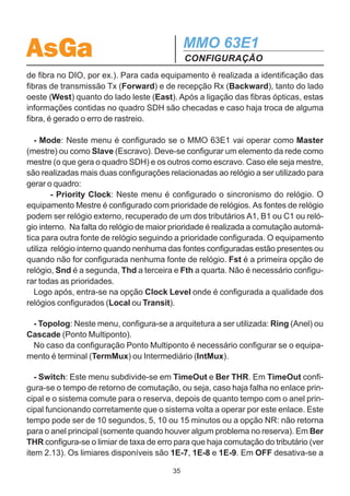 AsGa                                           MMO 63E1
                                               CONFIGURAÇÃO
para a interface LAN. Pode-se mapear (alocar) de 1 a 7 tributários do grupo onde a
placa LAN foi inserida, permitindo uma velocidade de 2 a 14 Mbps no quadro SDH.
Para a interface LAN funcionar corretamente, as duas placas LAN que formam o
link WAN devem ter os mesmos time slots alocados. Caso contrário, as placas vão
apresentar alarme de ausência de Link WAN ou podem entrar na condição de loop
ativo (descrito abaixo).
        - J2Trace: Neste menu, é configurada a identificação da rota para cada porta
alocada, da mesma forma que é feita para a interface G.703.
        - Setup: Neste menu são apresentadas algumas opções para a interface
LAN:
        BkPress: Neste menu, pode-se habilitar ou não a função Back Pressure,
utilizada para controle de fluxo.
        Enable: Nesta opção pode-se habilitar ou desabilitar a interface LAN.

  ATENÇÃO:
Se um Time Slot associado a uma placa LAN estiver em PASSTHROUGH em todos
os outros elementos do anel, essa placa LAN recebe de volta seu próprio sinal,
garantindo portando o link WAN. Porém, tem-se um erro grave dentro da rede que é
o efeito de LOOP ATIVO.
  O loop Ativo ocorre quando um sinal retorna para a mesma entrada podendo
provocar uma repetição infinita de informações. Esse efeito é especialmente grave
caso entre um pacote Broadcast na placa LAN. O Broadcast entra na rede, circula
no anel chegando novamente na placa LAN que espalha o pacote novamente na
rede, recebe de volta e assim por diante num circulo infinito. Assim, em pouco
tempo a rede pode travar por estar totalmente ocupada em transmitir um Broadcast.
  A placa LAN dos modens AsGa SDH resolve esse problema analisando a configu-
ração do J2 do time slot em questão. Se houver um erro de J2, a placa LAN desativa
a saída desse time slot.
  É importante perceber que se os J2 dos time slots referentes à placa LAN
não forem devidamente configurados (valores diferentes de J2 Forward e
Backward em cada elemento), esse mecanismo de proteção não funcionará
corretamente.

  - J1Trace: Essa opção não precisa ser necessariamente configurada, por isso
tem-se a opção ativar ou desativar monitoração de J1 na entrada do menu. Neste
menu, é feita a identificação das fibras ópticas para se evitar erro de rastreio (troca

                                          34
 