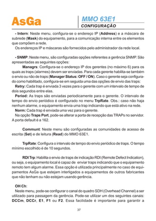 AsGa                                                        MMO 63E1
                                                            CONFIGURAÇÃO
função de comutação dos tributários por taxa de erro.
  Voltando ao menu Modem, na opção Managmt, obtém-se as seguintes configu-
rações, conforme pode ser visto na figura a seguir.
  ID: Neste menu, configura-se o nome (Name) e o local (Local) de operação do
MMO 63E1.

  TCP / IP:
  - Eth: Neste menu, configura-se o endereço IP (Address) e a máscara de subrede
(Mask) da interface Ethernet 10BaseT utilizada para gerência SNMP e configuração
remota do equipamento. Caso se deseje acessar uma outra rede, deve-se configu-
rar na opção Gateway o endereço IP do roteador.


                                            Managmt




               ID                           TCP / IP                           OH Ch
                                                                          Overhead Channel:
                                                                          Management: DCCm DCCr E1 F1 F2
   Name                Local
Set the Name        Set the Local



                     Eth                                     Intern                      SNMP



  Address           Mask        Gateway             Address           Mask
  Ethernet      Ethernet       Gateway IP         Internal         Internal
 IP Address      Mask           Address          Mangr Addr       Mangr Mask



            Managrs                       Communt               TrpRate                RDI Trp
                                                            Periodic Trap Rate:   RDI Traps Sending?
                                                             xx mins e yy secs        No      Yes
   Manager Database:                  Set       Read
 mgr1, ..., mgr6: IP Address
                                       Set      Read
                                    Community Community




                                                       36
 