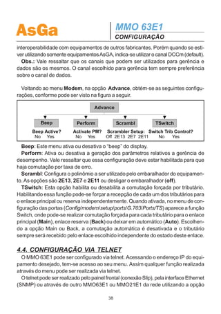 AsGa                                           MMO 63E1
                                               CONFIGURAÇÃO
  - Intern: Neste menu, configura-se o endereço IP (Address) e a máscara de
subrede (Mask) do equipamento, para a comunicação interna entre os elementos
que compõem a rede.
  Os endereços IP e máscaras são fornecidos pelo administrador da rede local.

  - SNMP: Neste menu, são configuradas opções referentes a gerência SNMP. São
apresentadas as seguintes opções:
       Managrs: Configura-se o endereço IP dos gerentes (no máximo 6) para os
quais as traps (alarmes) devem ser enviadas. Para cada gerente habilita-se também
o envio ou não de traps (Manager Status: OFF / ON). Caso o gerente seja configura-
do como habilitado, configura-se em seguida uma das opções de envio das traps:
  Retry: Cada trap é enviada 3 vezes para o gerente com um intervalo de tempo de
dois segundos entre elas.
  Period: As traps são enviadas periodicamente para o gerente. O intervalo de
tempo do envio periódico é configurado no menu TrpRate. Obs.: caso não haja
nenhum alarme, o equipamento envia uma trap indicando que está ativo na rede.
  Norm: Cada trap é enviada uma vez para o gerente.
  Na opção Traps Port, pode-se alterar a porta de recepção das TRAPs no servidor.
A porta default é a 162.

       Communt: Neste menu são configuradas as comunidades de acesso de
escrita (Set) e de leitura (Read) do MMO 63E1.

     TrpRate: Configura o intervalo de tempo do envio periódico de traps. O tempo
mínimo escolhido é de 10 segundos.

       RDI Trp: Habilita o envio de traps de indicação RDI (Remote Defect Indication),
ou seja, o equipamento local é capaz de enviar traps indicando que o equipamento
remoto tem algum alarme. Essa opção é utilizada principalmente no caso de equi-
pamentos AsGa que estejam interligados a equipamentos de outros fabricantes
que não tenham ou não estejam usando gerência.

  OH Ch:
  Neste menu, pode-se configurar o canal do quadro SDH (Overhead Channel) a ser
utilizado para passagem da gerência. Pode-se utilizar um dos seguintes canais:
DCCm, DCCr, E1, F1 ou F2. Essa facilidade é importante para garantir a

                                          37
 