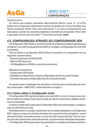AsGa                                            MMO 63E1
                                                CONFIGURAÇÃO
interoperabilidade com equipamentos de outros fabricantes. Porém quando se esti-
ver utilizando somente equipamentos AsGA, indica-se utilizar o canal DCCm (default).
  Obs.: Vale ressaltar que os canais que podem ser utilizados para gerência e
dados são os mesmos. O canal escolhido para gerência tem sempre preferência
sobre o canal de dados.

  Voltando ao menu Modem, na opção Advance, obtém-se as seguintes configu-
rações, conforme pode ser visto na figura a seguir.

                                    Advance


           Beep             Perform             Scrambl          TSwitch
       Beep Active?       Activate PM? Scrambler Setup: Switch Trib Control?
        No Yes             No Yes      Off 2E13 2E7 2E11    No     Yes

   Beep: Este menu ativa ou desativa o “beep” do display.
   Perform: Ativa ou desativa a geração dos parâmetros relativos a gerência de
desempenho. Vale ressaltar que essa configuração deve estar habilitada para que
haja comutação por taxa de erro.
   Scrambl: Configura o polinômio a ser utilizado pelo embaralhador do equipamen-
to. As opções são 2E13, 2E7 e 2E11 ou desligar o embaralhador (off).
   TSwitch: Esta opção habilita ou desabilita a comutação forçada por tributário.
Habilitando essa função pode-se forçar a recepção de cada um dos tributários para
o enlace principal ou reserva independentemente. Quando ativada, no menu de con-
figuração das portas (Config/modem/setup/ports/G.703/Ports/TS) aparece a função
Switch, onde pode-se realizar comutação forçada para cada tributário para o enlace
principal (Main), enlace reserva (Back) ou deixar em automático (Auto). Escolhen-
do a opção Main ou Back, a comutação automática é desativada e o tributário
sempre será recebido pelo enlace escolhido independente do estado deste enlace.

4.4. CONFIGURAÇÃO VIA TELNET
  O MMO 63E1 pode ser configurado via telnet. Acessando o endereço IP do equi-
pamento desejado, tem-se acesso ao seu menu. Assim qualquer função realizada
através do menu pode ser realizada via telnet.
  O telnet pode ser realizado pelo painel frontal (conexão Slip), pela interface Ethernet
(SNMP) ou através de outro MMO63E1 ou MMO21E1 da rede utilizando a opção

                                           38
 