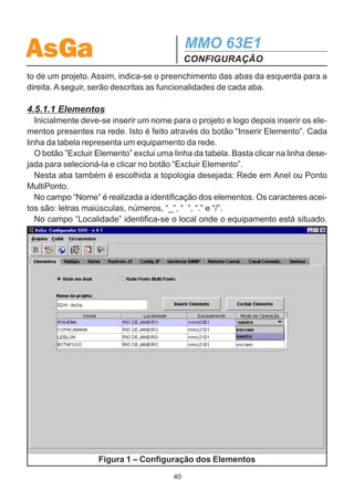 AsGa                                         MMO 63E1
                                             CONFIGURAÇÃO
Telnet do menu.
  Os menus que aceitam caracteres alfanuméricos (Nome, Local, J1, J2 e IPs)
podem ser configurados diretamente através do teclado do microcomputador que
estiver realizando Telnet. Para isso basta teclar ’!’ no menu correspondente que
este passa a aceitar os caracteres digitados no teclado do computador. Para voltar
a operação normal, deve-se teclar ‘!’ novamente ou teclar ‘enter’.

4.5. CONFIGURAÇÃO ATRAVÉS DO CONFIGURADOR SDH
  O Configurador SDH AsGa é uma ferramenta de ambiente amigável utilizada para
configurar uma rede de equipamentos SDH ou carregar a configuração de uma rede
já instalada.
  Para se utilizar o configurador SDH AsGa é necessário um computador com as
seguintes características:
  - Sistema Operacional WINDOWS.
  - 40M de HD disponível.
  - 128 MegaBytes de RAM ou mais (recomendado).

 Aplicativos necessários:
 - Configurador SDH AsGa.
 - Adaptador de Rede Dial-up (para configuração através do painel frontal);
 - Conexão Slip (para configuração através do painel frontal);

  Os passos para a instalação dos aplicativos mencionados e realização da cone-
xão computador - MMO 63E1 estão descritos na seção 7.

4.5.1 Como utilizar o Configurador AsGa
  O Configurador SDH permite projetar uma rede SDH e criar um arquivo que con-
tém os dados do projeto. Este arquivo pode ser aberto novamente e editado confor-
me a necessidade.
  O arquivo criado será usado pelo Configurador SDH para descarregar a configura-
ção nos elementos da rede.
  Para desenvolver um projeto, basta entrar com os dados desejados no Configurador
SDH. Alguns campos de entrada de dados tem preenchimento obrigatório, outros
são preenchidos automaticamente e outros não são imprescindíveis. Para os cam-
pos que são preenchidos automaticamente, é possível fazer alterações desejadas.
  O Configurador SDH possui abas que apresentam a seqüência de desenvolvimen-
                                        39
 