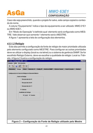 AsGa                                          MMO 63E1
                                              CONFIGURAÇÃO
to de um projeto. Assim, indica-se o preenchimento das abas da esquerda para a
direita. A seguir, serão descritas as funcionalidades de cada aba.

4.5.1.1 Elementos
   Inicialmente deve-se inserir um nome para o projeto e logo depois inserir os ele-
mentos presentes na rede. Isto é feito através do botão “Inserir Elemento”. Cada
linha da tabela representa um equipamento da rede.
   O botão ”Excluir Elemento” exclui uma linha da tabela. Basta clicar na linha dese-
jada para selecioná-la e clicar no botão “Excluir Elemento”.
   Nesta aba também é escolhida a topologia desejada: Rede em Anel ou Ponto
MultiPonto.
   No campo “Nome” é realizada a identificação dos elementos. Os caracteres acei-
tos são: letras maiúsculas, números, “_”, “ ”, “.” e “/”.
   No campo “Localidade” identifica-se o local onde o equipamento está situado.




                    Figura 1 – Configuração dos Elementos
                                         40
 
