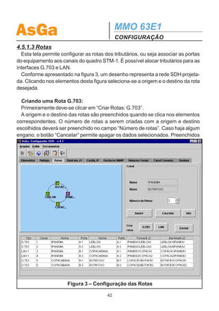 AsGa                                           MMO 63E1
                                               CONFIGURAÇÃO
Caso não seja preenchido, quando o projeto for salvo, este campo copiará o conteú-
do do nome.
  A coluna “Equipamento” indica o tipo de equipamento a ser utilizado: MMO 21E1
ou MMO 63E1.
  Em “Modo de Operação” é definido qual elemento será configurado como MES-
TRE. Vale observar que somente 1 elemento será o MESTRE.
  A figura 1 apresenta a tela de configuração dos elementos.

4.5.1.2 Relógio
  Esta aba permite a configuração da fonte de relógio de maior prioridade utilizada
pelo elemento configurado como MESTRE. Para configurar as outras prioridades
deve-se utilizar o display (local ou via telnet) ou o sistema de gerência SNMP. Se for
escolhido Relógio Externo, deve-se escolher a qualidade de relógio: Local ou Trân-
sito. A figura 2 ilustra a configuração do relógio.




     Figura 2 – Configuração da Fonte de Relógio utilizado pelo Mestre

                                          41
 