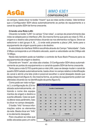 AsGa                                          MMO 63E1
                                              CONFIGURAÇÃO
4.5.1.3 Rotas
  Esta tela permite configurar as rotas dos tributários, ou seja associar as portas
do equipamento aos canais do quadro STM-1. É possível alocar tributários para as
interfaces G.703 e LAN.
  Conforme apresentado na figura 3, um desenho representa a rede SDH projeta-
da. Clicando nos elementos desta figura seleciona-se a origem e o destino da rota
desejada.

  Criando uma Rota G.703:
  Primeiramente deve-se clicar em “Criar Rotas: G.703”.
  A origem e o destino das rotas são preenchidos quando se clica nos elementos
correspondentes. O número de rotas a serem criadas com a origem e destino
escolhidos deverá ser preenchido no campo “Número de rotas”. Caso haja algum
engano, o botão “Cancelar” permite apagar os dados selecionados. Preenchidos




                       Figura 3 – Configuração das Rotas

                                         42
 