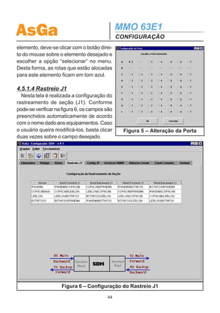 AsGa                                         MMO 63E1
                                             CONFIGURAÇÃO
os campos, basta clicar no botão “Inserir” que as rotas serão criadas. Vale lembrar
que o Configurador SDH aloca automaticamente as portas do equipamento e o
canal do quadro SDH de forma crescente.

   Criando uma Rota LAN:
   Clicando no botão “LAN” no campo “Criar rotas”, o campo de preenchimento das
rotas se adapta para a interface LAN. Da mesma forma que para as rotas G.703, a
origem e o destino são preenchidos clicando-se nos elementos na figura. Deve-se
selecionar o slot (grupo A, B, ...,I) onde está presente a placa LAN, tanto para o
equipamento de origem quanto para o de destino.
   A velocidade da interface WAN é escolhida através do Campo “Velocidade”. Cada
2 Mbps corresponde a um tributário alocado, assim a velocidade vai de 2 Mbps até
14 Mbps.
   Nesta tela também pode-se habilitar o controle de fluxo Back Pressure para os
equipamentos de origem e destino.
   Clicando em “Inserir”, as rotas são criadas. O Configurador SDH aloca automati-
camente as portas do equipamento e o canal do quadro SDH de forma crescente.
   Tanto para a rota G.703 quanto para a rota LAN, caso se deseje mudar o canal do
quadro SDH setado automaticamente, basta clicar no campo relativo à identificação
do canal e abrirá uma tela onde é possível escolher o canal desejado desde que
esteja disponível (figura 4). Da mesma forma, as portas do equipamento podem ser
alteradas clicando-se na identificação da porta (figura 5).
   Como pode ser visto na figu-
ra 3, a configuração do J2 é re-
alizada automaticamente, uti-
lizando o nome dos equipa-
mentos de origem e destino e
a porta utilizada. Caso se quei-
ra alterar esse parâmetro, bas-
ta clicar no campo desejado.
   O botão “Info” fornece infor-
mações sobre os elementos
da rede. Basta clicar em “Info”
e no elemento desejado.
   Para visualizar as rotas que
estão alocadas para um certo             Figura 4 – Alteração do Canal SDH
                                        43
 