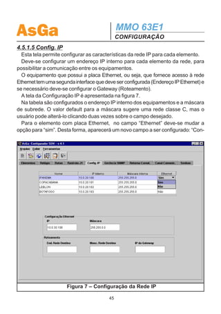 AsGa                                           MMO 63E1
                                               CONFIGURAÇÃO
elemento, deve-se clicar com o botão direi-
to do mouse sobre o elemento desejado e
escolher a opção “selecionar” no menu.
Desta forma, as rotas que estão alocadas
para este elemento ficam em tom azul.

4.5.1.4 Rastreio J1
  Nesta tela é realizada a configuração do
rastreamento de seção (J1). Conforme
pode-se verificar na figura 6, os campos são
preenchidos automaticamente de acordo
com o nome dado aos equipamentos. Caso
o usuário queira modificá-los, basta clicar     Figura 5 – Alteração da Porta
duas vezes sobre o campo desejado.




                    Figura 6 – Configuração do Rastreio J1

                                         44
 