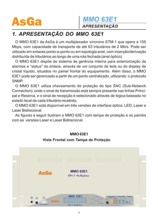 AsGa                                        MMO 63E1
                                            APRESENTAÇÃO
1. APRESENTAÇÃO DO MMO 63E1
  O MMO 63E1 da AsGa é um multiplexador síncrono STM-1 que opera a 155
Mbps, com capacidade de transporte de até 63 tributários de 2 Mb/s. Pode ser
utilizado em enlaces ponto-a-ponto ou em topologia anel, com inserção/derivação
distribuída de tributários ao longo de uma rota fechada (anel óptico).
  O MMO 63E1 dispõe de sistema de gerência interna para exteriorização de
alarmes e “status” do enlace, através de um conjunto de leds ou do display de
cristal líquido, situados no painel frontal do equipamento. Além disso, o MMO
63E1 pode ser gerenciado a partir de um ponto centralizado, utilizando o protocolo
SNMP.
  O MMO 63E1 utiliza chaveamento de proteção do tipo SNC (Sub-Network
Connection), onde o sinal de transmissão está sempre presente nas linhas Princi-
pal e Reserva, e o sinal de recepção é selecionado através de lógica baseada no
estado local de cada tributário recebido.
  O MMO 63E1 está disponível em três versões de interface óptica: LED, Laser e
Laser Bidirecional.
  As figuras a seguir ilustram o MMO 63E1 com tampa de proteção e os painéis
com as versões Laser e Laser Bidirecional.


                                   MMO 63E1
                  Vista Frontal com Tampa de Proteção




                                        1
 