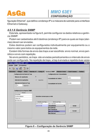 AsGa                                          MMO 63E1
                                              CONFIGURAÇÃO
4.5.1.5 Config. IP
  Esta tela permite configurar as características da rede IP para cada elemento.
  Deve-se configurar um endereço IP interno para cada elemento da rede, para
possibilitar a comunicação entre os equipamentos.
  O equipamento que possui a placa Ethernet, ou seja, que fornece acesso à rede
Ethernet tem uma segunda interface que deve ser configurada (Endereço IP Ethernet) e
se necessário deve-se configurar o Gateway (Roteamento).
  A tela da Configuração IP é apresentada na figura 7.
  Na tabela são configurados o endereço IP interno dos equipamentos e a máscara
de subrede. O valor default para a máscara sugere uma rede classe C, mas o
usuário pode alterá-lo clicando duas vezes sobre o campo desejado.
  Para o elemento com placa Ethernet, no campo “Ethernet” deve-se mudar a
opção para “sim”. Desta forma, aparecerá um novo campo a ser configurado: “Con-




                      Figura 7 – Configuração da Rede IP

                                         45
 
