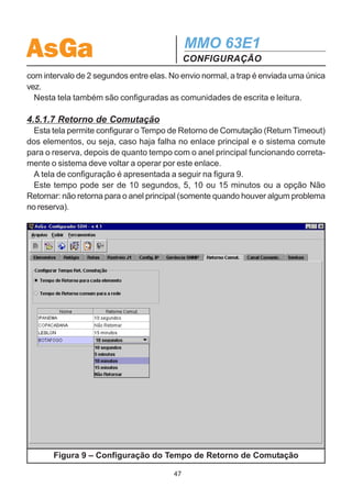 AsGa                                          MMO 63E1
                                              CONFIGURAÇÃO
figuração Ethernet”, que define o endereço IP e a máscara de subrede para a interface
Ethernet e Gateway.

4.5.1.6 Gerência SNMP
  Esta tela, apresentada na figura 8, permite configurar os dados relativos a gerên-
cia SNMP.
  Podem ser cadastrados até 6 destinos (endereço IP) para os quais as traps (alar-
mes) devem ser enviadas.
  Estes destinos podem ser configurados individualmente por equipamento ou o
mesmo valor para todos os equipamentos da rede.
  Existem três formas de envio das traps a ser escolhida: envio normal, envio peri-
ódico e envio com repetição.
  No envio periódico, as traps são enviadas periodicamente e o intervalo de envio
pode ser configurado. Na repetição de traps, a trap é enviada e repetida duas vezes




                  Figura 8 – Configuração da Gerência SNMP

                                         46
 