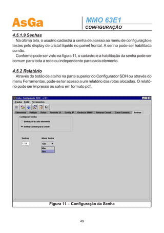 AsGa                                         MMO 63E1
                                             CONFIGURAÇÃO
  O tempo de retorno de comutação pode ser configurado individualmente por equi-
pamento ou o mesmo valor para todos os equipamentos da rede.

4.5.1.8 Canal de Comunicação de Dados
   Nesta tela, o usuário pode configurar o Canal de Comunicação de Dados (Auxiliary
Channel), caso se queira utilizá-lo.
   Estão disponíveis três canais: E1, F1 e DCCr. Existe ainda a opção Nenhum
para desabilitar o uso do canal. A configuração do canal F2 só pode ser realizada
pelo display (local ou via telnet).
   Cada equipamento pode utilizar somente um destes canais (comunicação Ponto
a Ponto), porém em uma rede (um anel, por exemplo) pode-se utilizar os três simul-
taneamente em equipamentos distintos.
   A tela de configuração do Canal de Comunicação de Dados está apresentada na
figura 10.




       Figura 10 – Configuração do Canal de Comunicação de Dados
                                        48
 