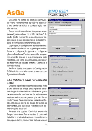 AsGa                                          MMO 63E1
                                              CONFIGURAÇÃO
4.5.3 Aplicar Configuração
   Finalizado o projeto e após salvar o arquivo criado é possível aplicar a configura-
ção em cada equipamento.
   Vale ressaltar que quando se aplica a configuração no equipamento, pri-
meiro a configuração atual é apagada e depois o equipamento é configura-
do novamente. Caso haja algum tributário sendo utilizado, ele será inter-
rompido por alguns instantes.
   Para aplicar a configuração, é importante lembrar que o PC onde está instalado o
Configurador deve realizar uma conexão IP com o equipamento que se deseja con-
figurar. A conexão pode ser realizada de 3 formas diferentes dependendo do equipa-
mento a ser configurado:
   1- Equipamento com configuração default de fábrica:
   Para configurar este elemento deve-se realizar uma conexão SLIP através do
painel frontal do MMO 63E1. O PC deve estar conectado ao SDH através da porta
serial. Neste caso, os elementos da rede são configurados um a um. O procedi-
mento para a realização desta conexão é detalhada na seção 7. A configuração do
cabo utilizado é apresentada na figura 12 a seguir.



     1                                        1
         6                                        6
     2                                        2       Figura 12 – Cabo DB9 - DB9
         7                                        7        de Gerência SDH
     3                                        3
         8                                        8
     4                                        4
         9                                        9
     5                                        5




  2- Equipamento com placa Ethernet já configurada:
  Neste caso é possível fazer a configuração via Ethernet. Basta que o PC esteja
conectado à mesma rede dos equipamentos SDH. Neste caso também, os elemen-
tos da rede são configurados um a um.

 3- Equipamento com IPs internos e Ethernet já configurados:
 Através de qualquer equipamento da rede SDH, seja via painel frontal do equipa-
mento ou pela rede Ethernet, tem-se conexão com qualquer elemento da rede
SDH, possibilitando a configuração de forma remota.
                                         50
 