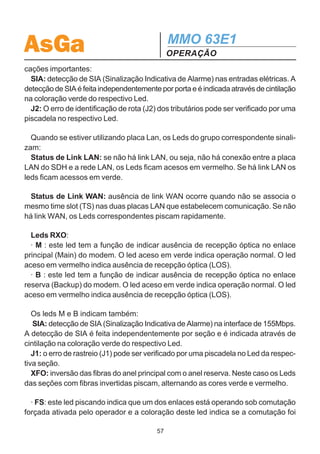 AsGa                                           MMO 63E1
                                               OPERAÇÃO
5.OPERAÇÃO
5.1. FUNCIONAMENTO DO MMO 63E1
  O MMO 63E1 encontra-se sob operação normal quando nenhum alarme está ocor-
rendo, ou seja, as entradas e saídas elétricas estão operando conforme o esperado,
o enlace óptico não apresenta problemas, as gerências internas entre os equipa-
mentos constituintes da rede travam comunicação normal.

5.2. PAINEL DE LEDS
  O painel de Leds situado no painel frontal do MMO 63E1 exterioriza alguns alar-
mes importantes.
   A figura abaixo indica os componentes responsáveis pela exteriorização visual de
alarmes e “status”. Através da figura observa-se que o painel dispõe de 15 leds. A
seguir serão descritas as funções de cada componente.
  · Tributaries: os leds PORT tem a função de indicar o status de recepção elétri-
ca nas entradas de 1 a 7 dos grupos A, B, ..., I. Através da chave push-button,
escolhe-se o grupo a ser visualizado, que é indicado pelo display GROUP.
  Estes leds são bicolores e possuem três estados, como mostra a tabela a se-
guir.
                                             Portanto, caso haja sinal elétrico na en-
        Led               Situação        trada, o respectivo led exibirá a cor verde.
        Verde          Canal Ativo Ok     Caso haja perda de sinal elétrico (LOS), o
        Vermelho Canal com Alarme led exibirá a cor vermelha. Porém, se a res-
        Apagado         Canal Inativo     pectiva porta não estiver alocada, o led per-
                                          manecerá apagado.
  Se o grupo indicado no display estiver piscando, quer dizer que existem alarmes
em outro(s) grupo(s), que não está sendo visualizado no momento.
  Os Leds dos Tributários possuem também a capacidade de realizar outras indi-




                                          56
 