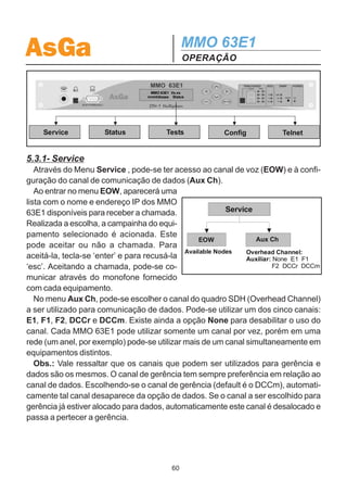 AsGa                                          MMO 63E1
                                           OPERAÇÃO
  Como operar o MMO 63E1:
  Para navegar pelo display, são utilizadas as teclas de controle ao lado direito do
mostrador. Através das setas para direita e esquerda, pode-se escolher a opção do
menu desejada. A tecla ‘enter’ entra no menu escolhido, a tecla ‘esc’ retorna ao
menu anterior e as teclas para cima e para baixo setam os parâmetros e navegam
pelas opções configuradas na forma vertical.
  Entrando no display, as opções apresentadas na figura a seguir aparecem no
mostrador. Esses são os menus principais e através deles todas as opções de
configuração do MMO 63E1 podem ser acessadas.
  A seguir, os menus de operação do MMO 63E1 (Service, Status, Tests e Telnet)
serão descritos detalhadamente. O Menu de configuração está descrito na seção 4.




                                         59
 