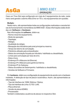 AsGa                                           MMO 63E1
                                               OPERAÇÃO
RLB.
   - Status de funcionamento de cada tributário: AIS, LOS, OK.
   - Status do J2 - Identificação de rota: Ok / Err.
   - Status da comutação (Pth): o tributário está sendo recebido pelo anel principal
(Mn) ou pelo reserva (Bck).
   - Em Swt, pode-se verificar se o tributário está sob comutação forçada para o anel
principal (Mn), para o reserva (Bck) ou em Auto, no caso da comutação por tributá-
rio (Tributary Switch) estar habilitada. Se esta função estiver desabilitada, a informa-
ção é sempre Auto.
   - BER24h: taxa de erro das últimas 24 horas para cada porta alocada.
   - BERMn: taxa de erro dos últimos 15 minutos levando em consideração a recep-
ção pelo enlace principal de cada porta alocada.
   - BERBck: taxa de erro dos últimos 15 minutos levando em consideração a recep-
ção pelo enlace reserva de cada porta alocada.

  Obs.: Caso se esteja utilizando a placa LAN em algum grupo de tributários, o
menu apresentará para este grupo informações sobre o status de Link LAN e de
Link WAN (Link - LNK / Não Link - NLK) na posição referente a Testes e Status.
Não podem ser realizados testes de loopback na placa LAN.

  - Section:
  No menu Section são apresentados as seguintes informações para cada seção
(West / East):
  - Status: Ok, LOS, LOF (perda de quadro), AIS, XFO (fibra invertida).
  - Modo de operação no momento: mestre (MS) / escravo (SL).
  -Realização de testes de loopback de 155M: facility Loopback FLB, Remote
Loopback RLB.
  - Status de J1 - erro de rastreio: Ok / Err.
  - BER: taxa de erro para cada seção.

  - General: Este menu se subdivide em Hardwar e Advancd.
  Hardwar: Neste menu são indicados os alarmes existentes no hardware do equi-
pamento. Por exemplo: falha na alimentação de 5V, falta de alimentação na fonte
#1, falha em alguma placa, ausência de placa, ausência de relógio.

  Advancd: Neste menu são apresentados os alarmes internos do quadro SDH.

                                          62
 