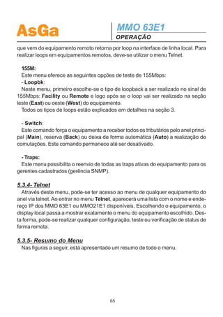 AsGa                                                   MMO 63E1
                                                       OPERAÇÃO


                                                 Tests


                                               Password



                      2M                               155 M                     Traps
                                                                          Resend active traps?
                                                                             No      Yes
       Facilit                Remote
  2M Facility Loop         2M Remote Loop          Loopbk                             FSwitch
  Port: A1, ..., C7        Port: A1, ...,C7
    ON / OFF                 ON / OFF                                             Forced Switch:
                                                                                 Auto Main Back
                                                  Facilit           Remote
                                              Sect: East / West   Sect: East / West
                                              Facility Lbk:       Remote Lbk:
                                              OFF / ON            OFF / ON

5.3.3- Tests
  Através deste menu, são realizados os testes disponíveis para o MMO 63E1.
  Ao entrar no menu tests, é pedido uma senha (caso esta esteja habilitada). Ao
passar pela senha, são apresentadas as opções 2M e 155M, conforme a figura a
seguir.
  O menu 2M corresponde aos testes realizados na interface elétrica de 2Mbps e o
menu 155M corresponde aos testes realizados na interface de 155 Mbps (elétrica
ou óptica).

  2M:
  Seguindo a figura, pode-se observar que o menu 2M tem as seguintes opções de
teste:
  - Facility Loopback:
  Neste teste, o sinal elétrico inserido na porta escolhida retorna por loop na interface
de linha do mesmo equipamento. Serve para testar a ligação do DID à entrada do
multiplexador.
  - Remote Loopback:
  Este teste realiza um remote loopback no equipamento local. Neste caso, o sinal


                                                  64
 