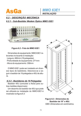 AsGa                                        MMO 63E1
                                            INSTALAÇÃO
6 - INSTALAÇÃO
6.1- RECOMENDAÇÕES DE DESEMBALAGEM E ESTOCAGEM
  Os equipamentos da AsGa são embalados individualmente em caixas de papelão
e adequadamente acomodados através de calços internos de poliuretano expandi-
do, como mostrado na figura 6.1




   Figura 6.1 - Caixa de papelão, calços de poliuretano, equipamento,
   manual de operação e instalação e kit de fixação para bastidor 19.

   A embalagem conforme descrita anteriormente está adequada para:
· Empilhamento (conforme descrito na serigrafia externa da caixa);
· Suportar pequenos choques mecânicos;
· Transporte a longas distâncias;
· Resistente a respingos de água.
   Na desembalagem dos equipamentos da AsGa recomenda-se:
· Manusear a caixa com cuidado;
· Na abertura da fita adesiva utilizar ferramentas cortantes com cautela de modo a
não atingir o conteúdo da caixa;
   Para uma adequada estocagem:
· Não armazenar em ambiente com umidade relativa maior que 80%;
· Respeitar o empilhamento;
· Estocar na embalagem original.



                                       70
 