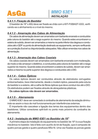 AsGa                                         MMO 63E1
                                             INSTALAÇÃO

6.4 - MÉTODO DE INSTALAÇÃO
 Como citado anteriormente, o MMO63E1 pode ser instalado no bastidor de 19.
Para a instalação existem procedimentos adequados, descritos a seguir.


6.4.1 - Instalação do Bastidor de 19
 A figura 6.5 ilustra a instalação do bastidor de 19 por 40U.




                                   Figura 6.5

                                        73
 