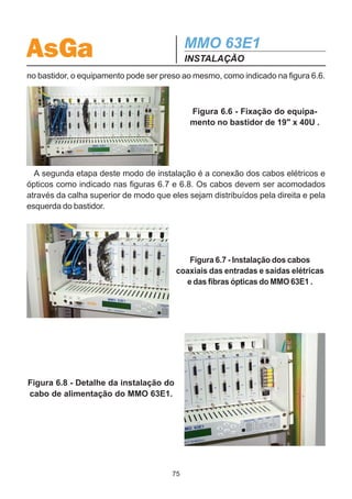 AsGa                                           MMO 63E1
                                               INSTALAÇÃO
6.4.1.1- Fixação do Bastidor
  O bastidor de 19 x 40U deve ser fixado ao chão com o KIT-FIXBAST-XXX, verifi-
cando-se o alinhamento e o nível do mesmo.

6.4.1.2 - Amarração dos Cabos de Alimentação
   Os cabos de alimentação devem ser amarrados com barbante encerado e conduzidos
pela coluna do bastidor até o rasgo superior do mesmo. Quando estes encontrarem a
esteira de subida, devem ser amarrados a mesma na parte inferior dos degraus e condu-
zidos até o QDF ou ponto de alimentação destinado ao equipamento, sempre verificando
se a proteção (fusível ou disjuntor)estão adequados. Não utilizar emendas nos cabos de
alimentação.

6.4.1.3 - Amarração dos Cabos Coaxiais
  Os cabos coaxiais devem ser amarrados com barbante encerado com moderação,
de modo a não amassar o dielétrico, e conduzidos pela coluna do bastidor até o rasgo
superior do mesmo. Quando estes encontrarem a esteira de subida, devem ser amar-
rados a mesma na parte superior dos degraus e conduzidos até o DID.

6.4.1.4 - Cabos Ópticos
  Os cabos ópticos devem ser conduzidos através de eletrodutos corrugados
emborrachados, lisos internamente, desde o modem óptico, passando pela coluna
do bastidor e a esteira, até a calha de fibras ópticas que deve conduzi-los até o DIO.
Os eletrodutos podem ser fixados através de abraçadeiras plásticas.
  Os cabos ópticos não devem ser amarrados.

6.4.1.5 - Aterramento
  O MMO 63E1 deve ser conectado à cordoalha de aterramento da estação diminu-
indo-se assim o risco de mal funcionamento por interferências externas.
  É importante não cascatear a ligação dos terras dos equipamentos dentro dos
bastidores. Utilize conectores split-bolt no ponto mais próximo da cordoalha de
aterramento.

6.4.2 - Instalação do MMO 63E1 no Bastidor de 19
  A primeira etapa da instalação do equipamento no bastidor de 19 é a sua fixação
mecânica no bastidor. Isto é feito com auxílio do kit de fixação, que é composto de
quatro porcas gaiola e quatro parafusos M5x16. Uma vez fixadas as porcas gaiola
                                          74
 